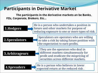Participants in Derivative Market
The participants in the derivative markets an be Banks,
FIIs, Corporate, Brokers. Etc…
1.Hedgers
2.Speculators
3.Arbitrageurs
4.Spreaders
He is a person who undertakes a position in
future and other markets for purpose of
reducing exposure to one or more types of risk.
Speculators are operators who are willing
to take a risk by taking future position with
the expectation to earn profits.
They are the operators who deal in
different markets simultaneously for
profit and eradicate the mispricing of
securities across different markets.
He is a person who believes in lower
expected return at the reduced risk .
 