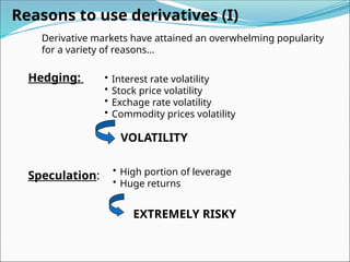 Reasons to use derivatives (I)
Hedging:
Speculation:
• Interest rate volatility
• Stock price volatility
• Exchage rate volatility
• Commodity prices volatility
VOLATILITY
• High portion of leverage
• Huge returns
EXTREMELY RISKY
Derivative markets have attained an overwhelming popularity
for a variety of reasons...
 