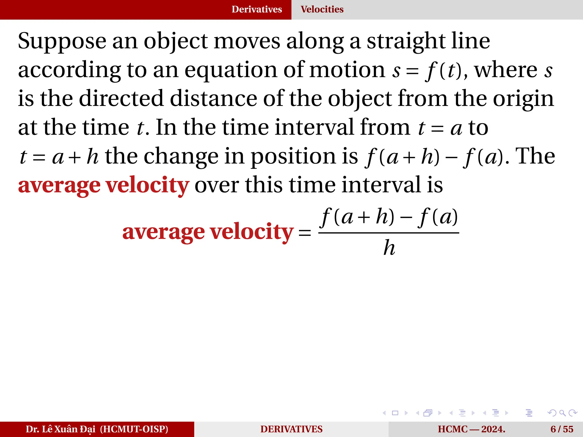 Derivatives Velocities
Suppose an object moves along a straight line
according to an equation of motion s = f (t), where s
is the directed distance of the object from the origin
at the time t. In the time interval from t = a to
t = a +h the change in position is f (a +h)− f (a). The
average velocity over this time interval is
average velocity =
f (a +h)− f (a)
h
Dr. Lê Xuân Đại (HCMUT-OISP) DERIVATIVES HCMC — 2024. 6 / 55
 