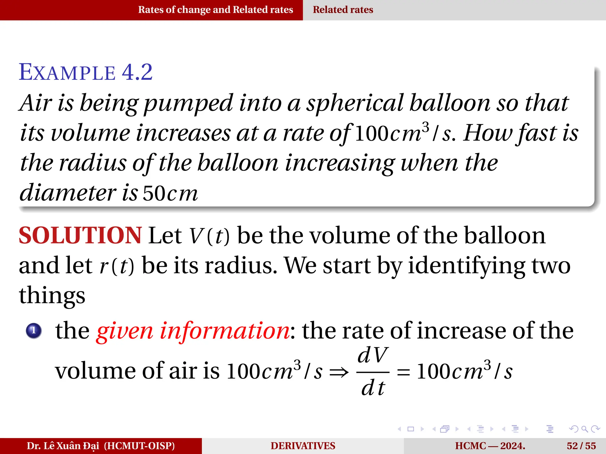 Rates of change and Related rates Related rates
EXAMPLE 4.2
Air is being pumped into a spherical balloon so that
its volume increases at a rate of 100cm3
/s. How fast is
the radius of the balloon increasing when the
diameter is 50cm
SOLUTION Let V (t) be the volume of the balloon
and let r(t) be its radius. We start by identifying two
things
1
the given information: the rate of increase of the
volume of air is 100cm3
/s ⇒
dV
dt
= 100cm3
/s
Dr. Lê Xuân Đại (HCMUT-OISP) DERIVATIVES HCMC — 2024. 52 / 55
 