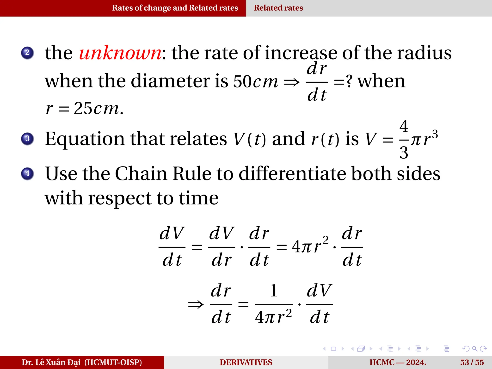 Rates of change and Related rates Related rates
2
the unknown: the rate of increase of the radius
when the diameter is 50cm ⇒
dr
dt
=? when
r = 25cm.
3
Equation that relates V (t) and r(t) is V =
4
3
πr3
4
Use the Chain Rule to differentiate both sides
with respect to time
dV
dt
=
dV
dr
·
dr
dt
= 4πr2
·
dr
dt
⇒
dr
dt
=
1
4πr2
·
dV
dt
Dr. Lê Xuân Đại (HCMUT-OISP) DERIVATIVES HCMC — 2024. 53 / 55
 