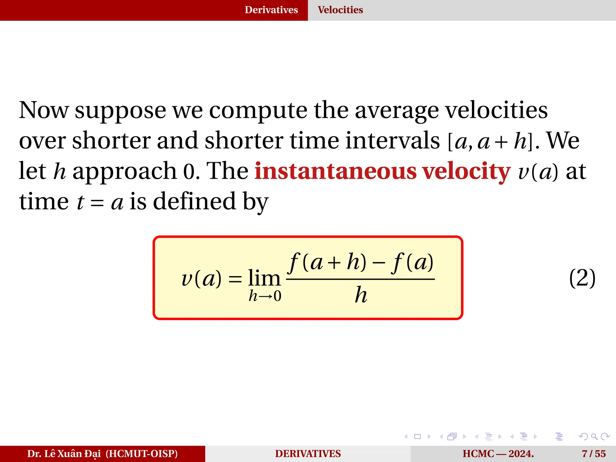 Derivatives Velocities
Now suppose we compute the average velocities
over shorter and shorter time intervals [a,a +h]. We
let h approach 0. The instantaneous velocity v(a) at
time t = a is defined by
v(a) = lim
h→0
f (a +h)− f (a)
h
(2)
Dr. Lê Xuân Đại (HCMUT-OISP) DERIVATIVES HCMC — 2024. 7 / 55
 