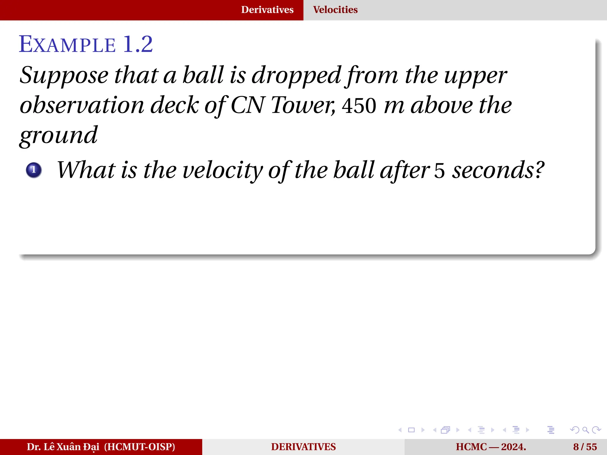 Derivatives Velocities
EXAMPLE 1.2
Suppose that a ball is dropped from the upper
observation deck of CN Tower, 450 m above the
ground
1
What is the velocity of the ball after 5 seconds?
Dr. Lê Xuân Đại (HCMUT-OISP) DERIVATIVES HCMC — 2024. 8 / 55
 