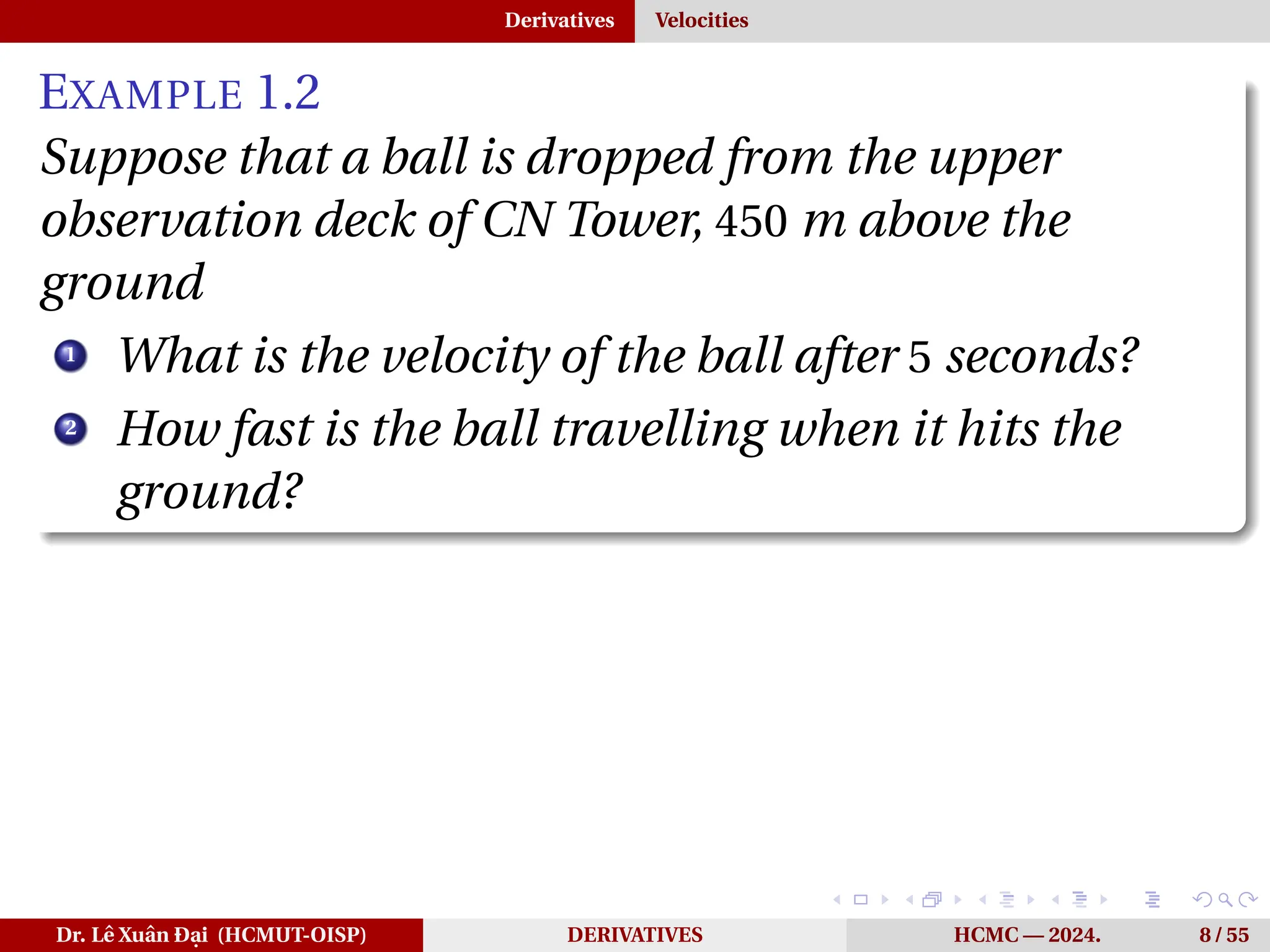 Derivatives Velocities
EXAMPLE 1.2
Suppose that a ball is dropped from the upper
observation deck of CN Tower, 450 m above the
ground
1
What is the velocity of the ball after 5 seconds?
2
How fast is the ball travelling when it hits the
ground?
Dr. Lê Xuân Đại (HCMUT-OISP) DERIVATIVES HCMC — 2024. 8 / 55
 
