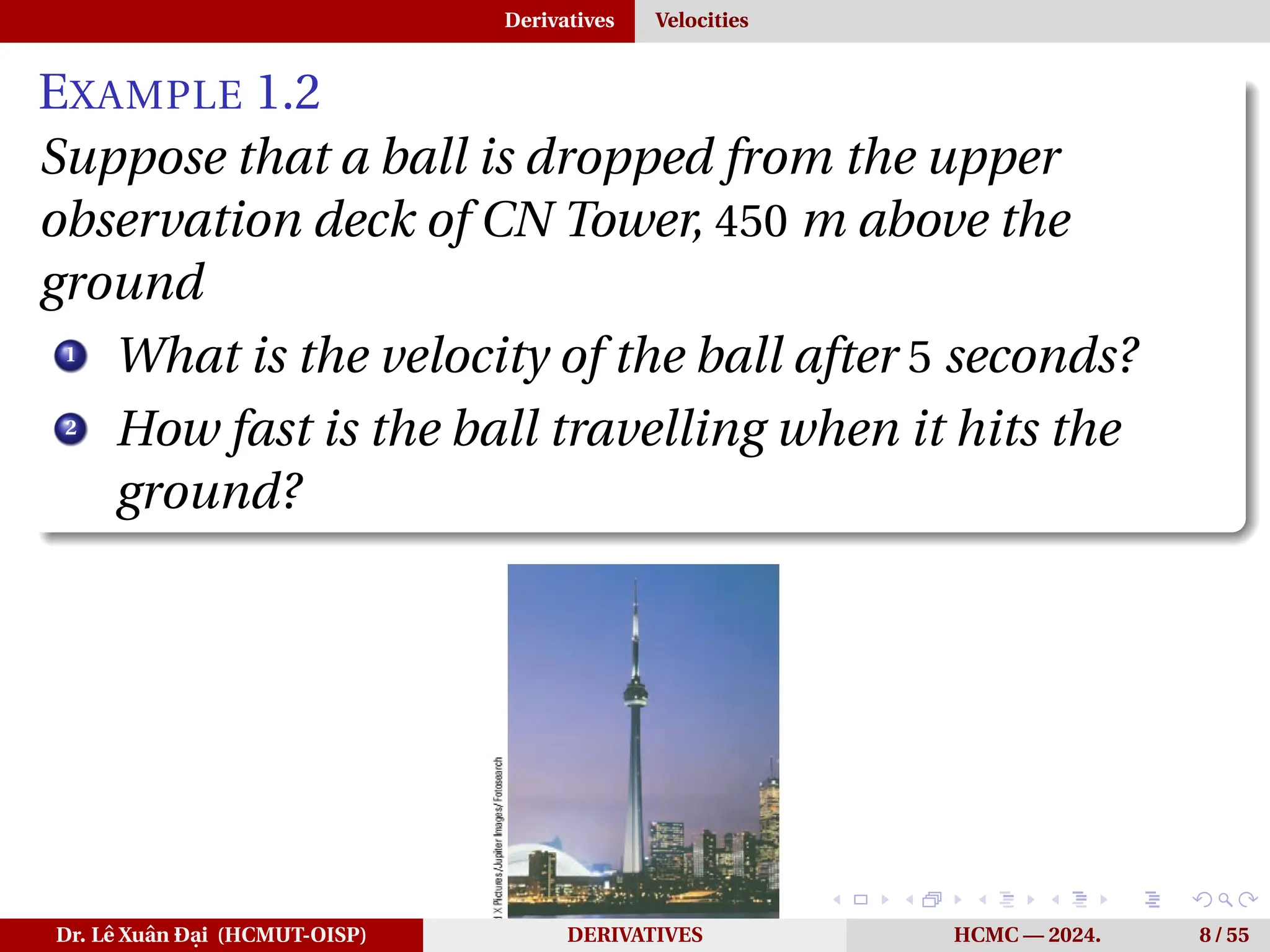 Derivatives Velocities
EXAMPLE 1.2
Suppose that a ball is dropped from the upper
observation deck of CN Tower, 450 m above the
ground
1
What is the velocity of the ball after 5 seconds?
2
How fast is the ball travelling when it hits the
ground?
Dr. Lê Xuân Đại (HCMUT-OISP) DERIVATIVES HCMC — 2024. 8 / 55
 