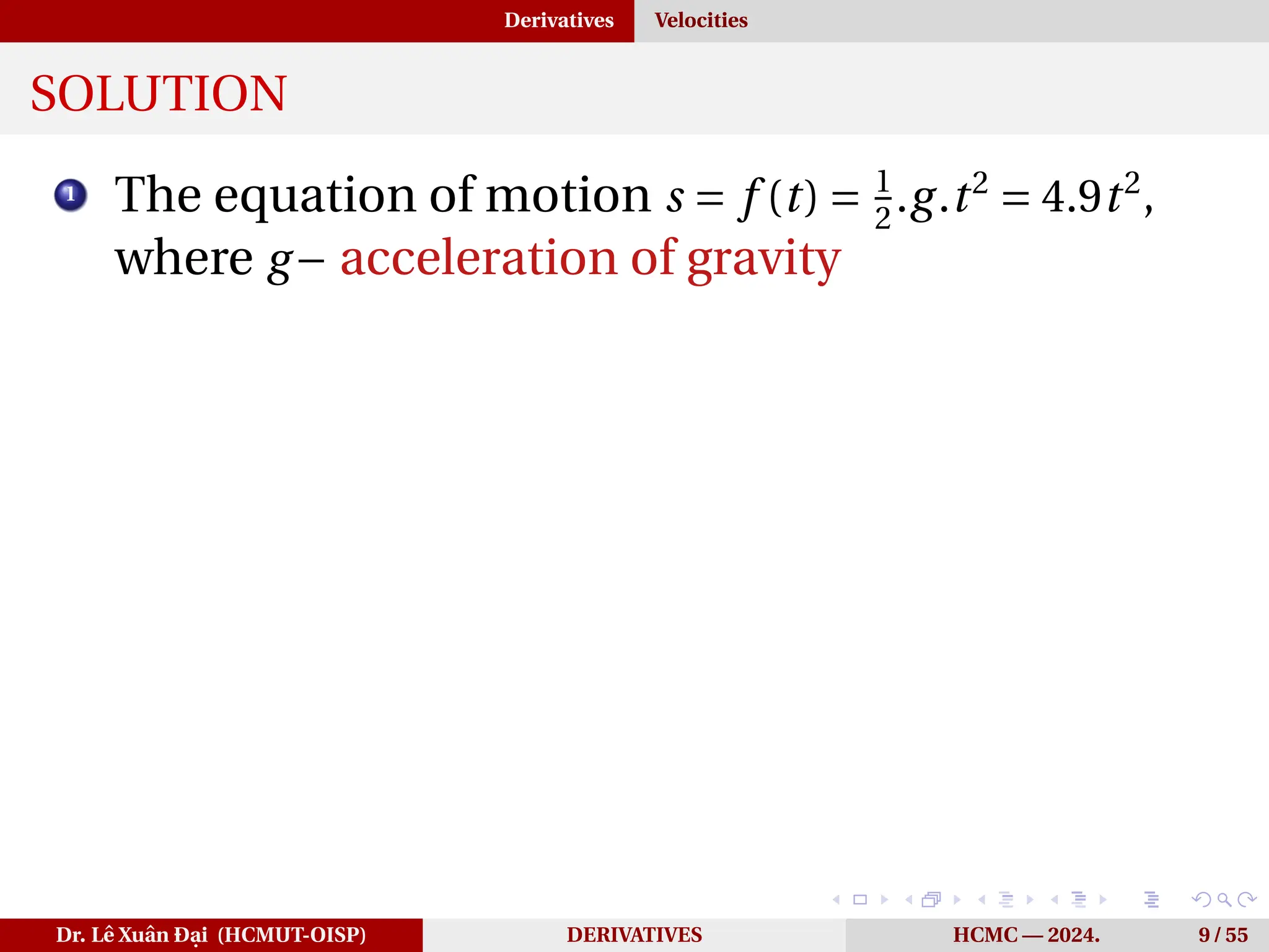 Derivatives Velocities
SOLUTION
1
The equation of motion s = f (t) = 1
2
.g.t2
= 4.9t2
,
where g− acceleration of gravity
Dr. Lê Xuân Đại (HCMUT-OISP) DERIVATIVES HCMC — 2024. 9 / 55
 