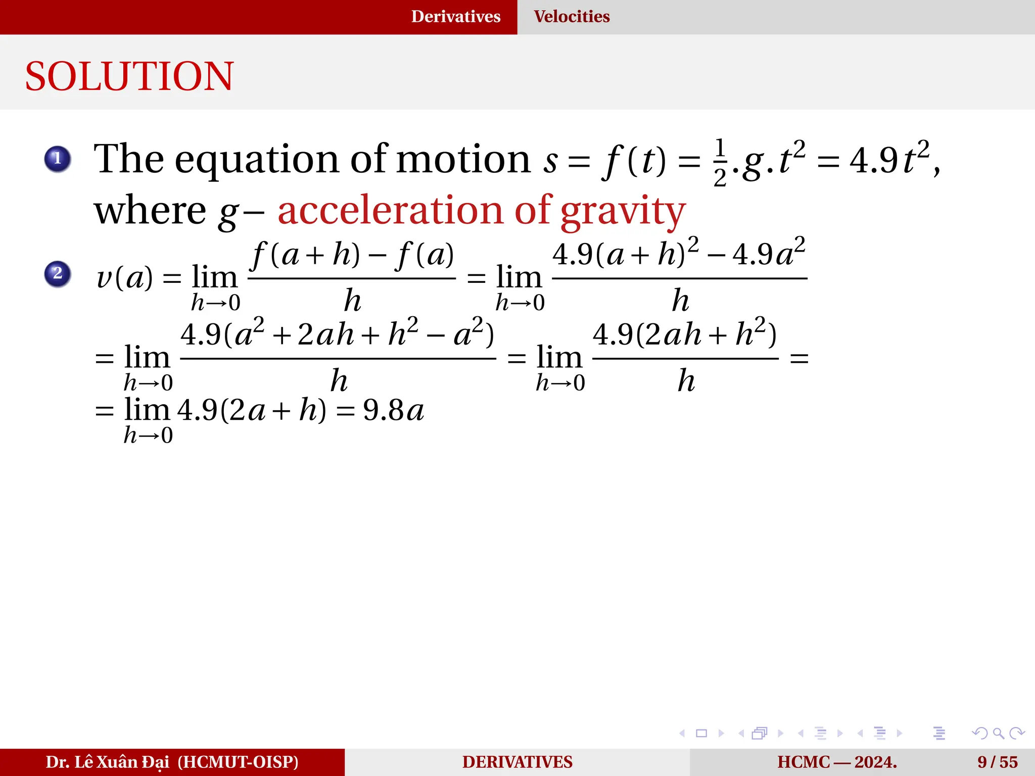Derivatives Velocities
SOLUTION
1
The equation of motion s = f (t) = 1
2
.g.t2
= 4.9t2
,
where g− acceleration of gravity
2
v(a) = lim
h→0
f (a +h)− f (a)
h
= lim
h→0
4.9(a +h)2
−4.9a2
h
= lim
h→0
4.9(a2
+2ah +h2
− a2
)
h
= lim
h→0
4.9(2ah +h2
)
h
=
= lim
h→0
4.9(2a +h) = 9.8a
Dr. Lê Xuân Đại (HCMUT-OISP) DERIVATIVES HCMC — 2024. 9 / 55
 