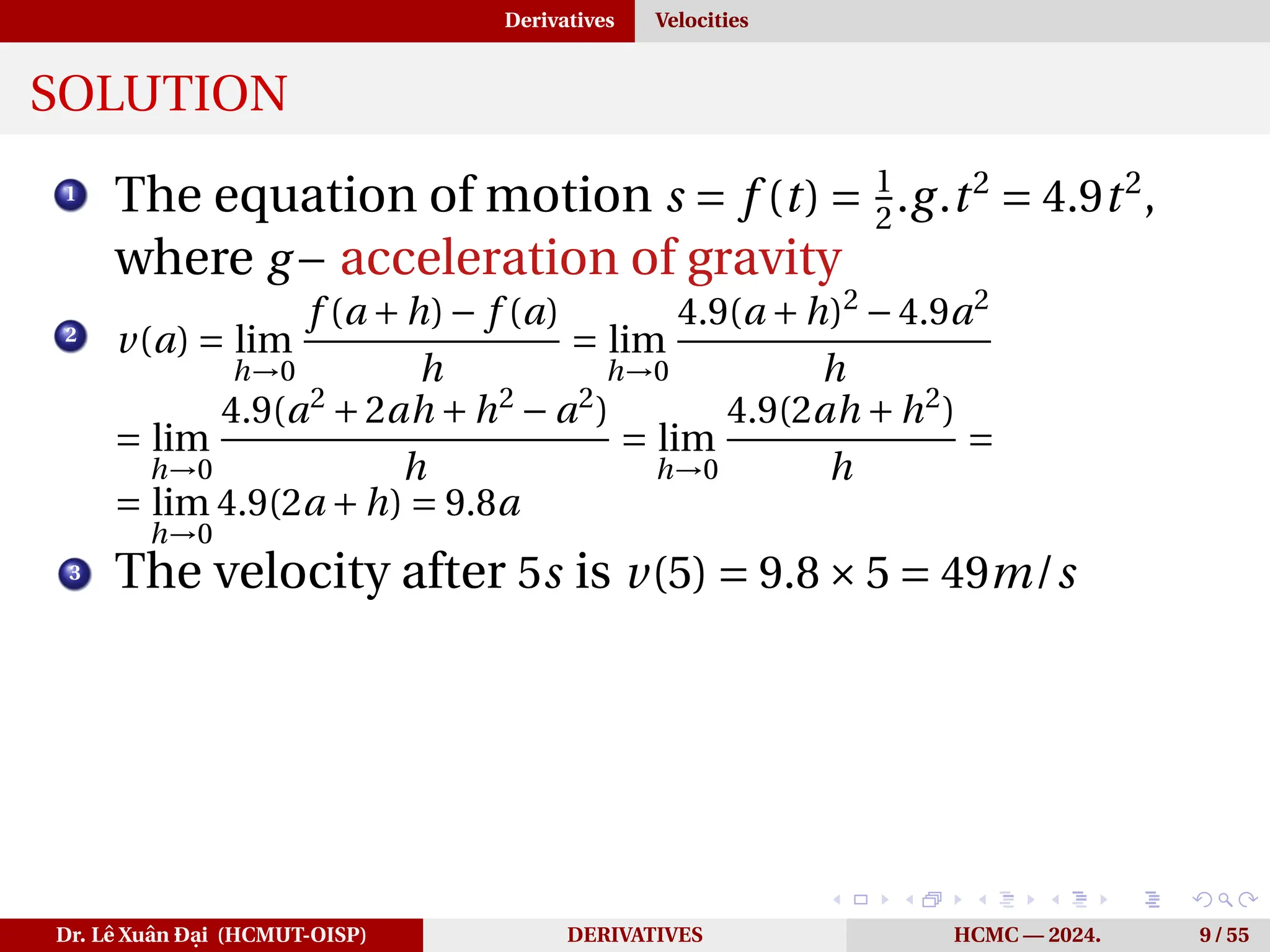 Derivatives Velocities
SOLUTION
1
The equation of motion s = f (t) = 1
2
.g.t2
= 4.9t2
,
where g− acceleration of gravity
2
v(a) = lim
h→0
f (a +h)− f (a)
h
= lim
h→0
4.9(a +h)2
−4.9a2
h
= lim
h→0
4.9(a2
+2ah +h2
− a2
)
h
= lim
h→0
4.9(2ah +h2
)
h
=
= lim
h→0
4.9(2a +h) = 9.8a
3 The velocity after 5s is v(5) = 9.8×5 = 49m/s
Dr. Lê Xuân Đại (HCMUT-OISP) DERIVATIVES HCMC — 2024. 9 / 55
 