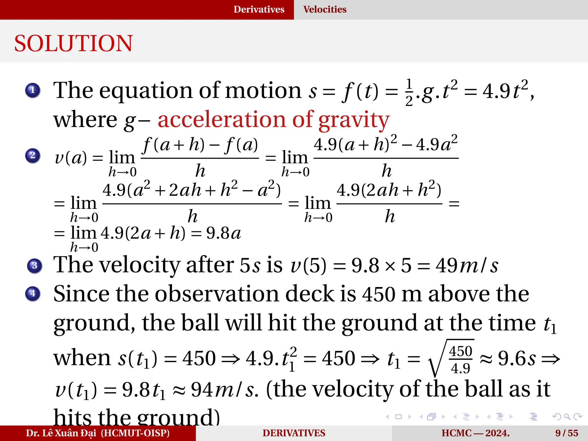 Derivatives Velocities
SOLUTION
1
The equation of motion s = f (t) = 1
2
.g.t2
= 4.9t2
,
where g− acceleration of gravity
2
v(a) = lim
h→0
f (a +h)− f (a)
h
= lim
h→0
4.9(a +h)2
−4.9a2
h
= lim
h→0
4.9(a2
+2ah +h2
− a2
)
h
= lim
h→0
4.9(2ah +h2
)
h
=
= lim
h→0
4.9(2a +h) = 9.8a
3 The velocity after 5s is v(5) = 9.8×5 = 49m/s
4
Since the observation deck is 450 m above the
ground, the ball will hit the ground at the time t1
when s(t1) = 450 ⇒ 4.9.t2
1 = 450 ⇒ t1 =
q
450
4.9
≈ 9.6s ⇒
v(t1) = 9.8t1 ≈ 94m/s. (the velocity of the ball as it
hits the ground)
Dr. Lê Xuân Đại (HCMUT-OISP) DERIVATIVES HCMC — 2024. 9 / 55
 