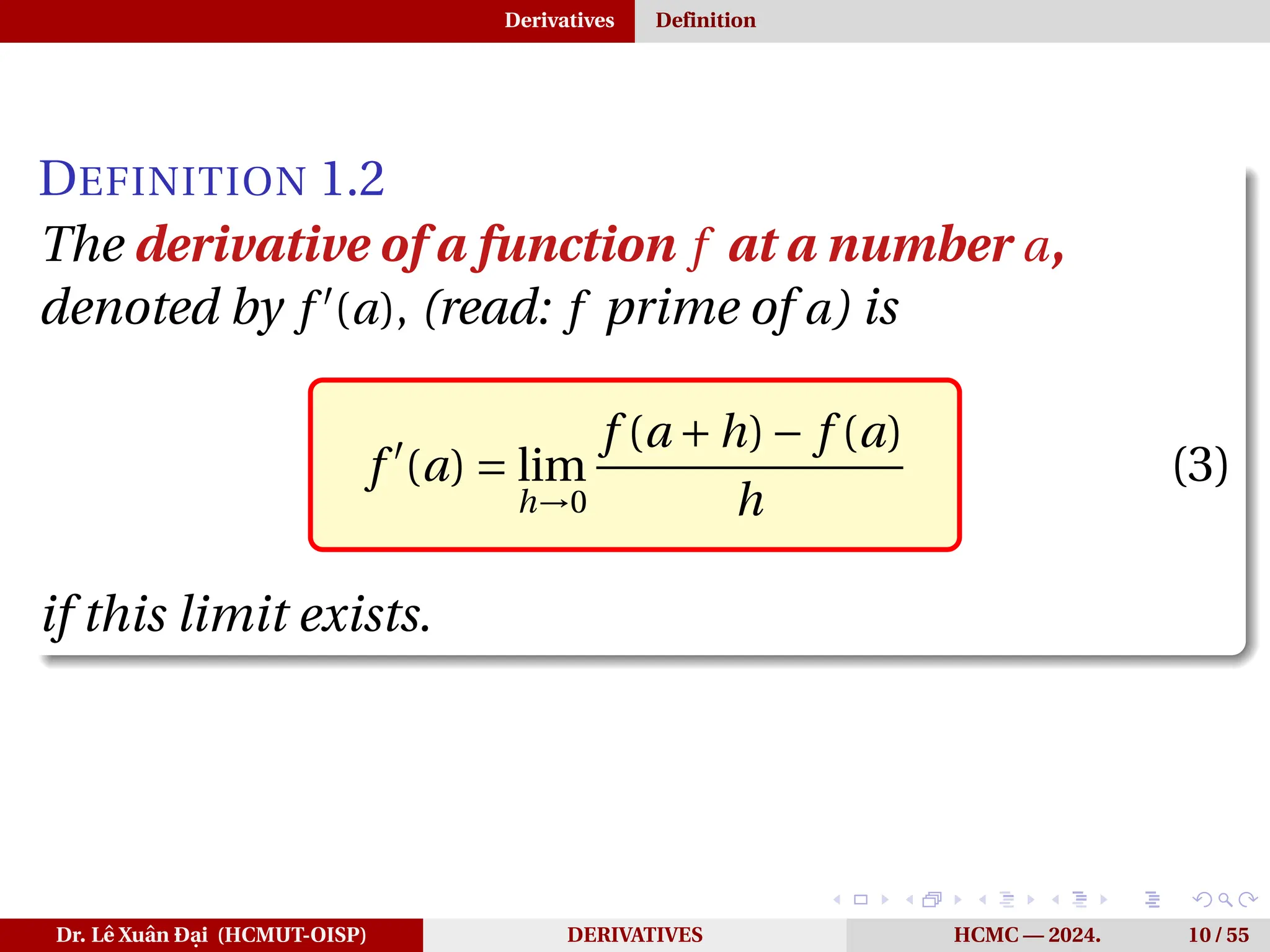 Derivatives Definition
DEFINITION 1.2
The derivative of a function f at a number a,
denoted by f ′
(a), (read: f prime of a) is
f ′
(a) = lim
h→0
f (a +h)− f (a)
h
(3)
if this limit exists.
Dr. Lê Xuân Đại (HCMUT-OISP) DERIVATIVES HCMC — 2024. 10 / 55
 
