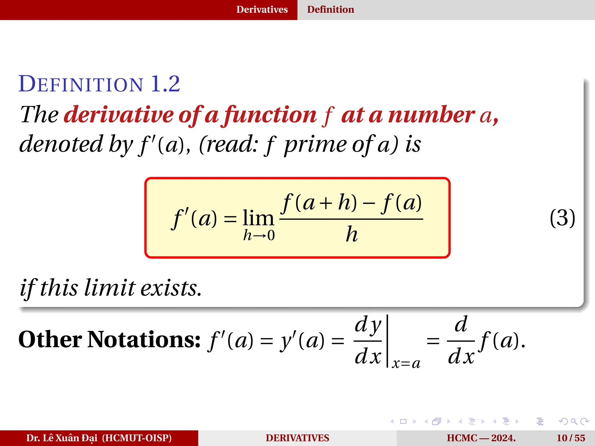 Derivatives Definition
DEFINITION 1.2
The derivative of a function f at a number a,
denoted by f ′
(a), (read: f prime of a) is
f ′
(a) = lim
h→0
f (a +h)− f (a)
h
(3)
if this limit exists.
Other Notations: f ′
(a) = y′
(a) =
d y
dx
¯
¯
¯
¯
x=a
=
d
dx
f (a).
Dr. Lê Xuân Đại (HCMUT-OISP) DERIVATIVES HCMC — 2024. 10 / 55
 