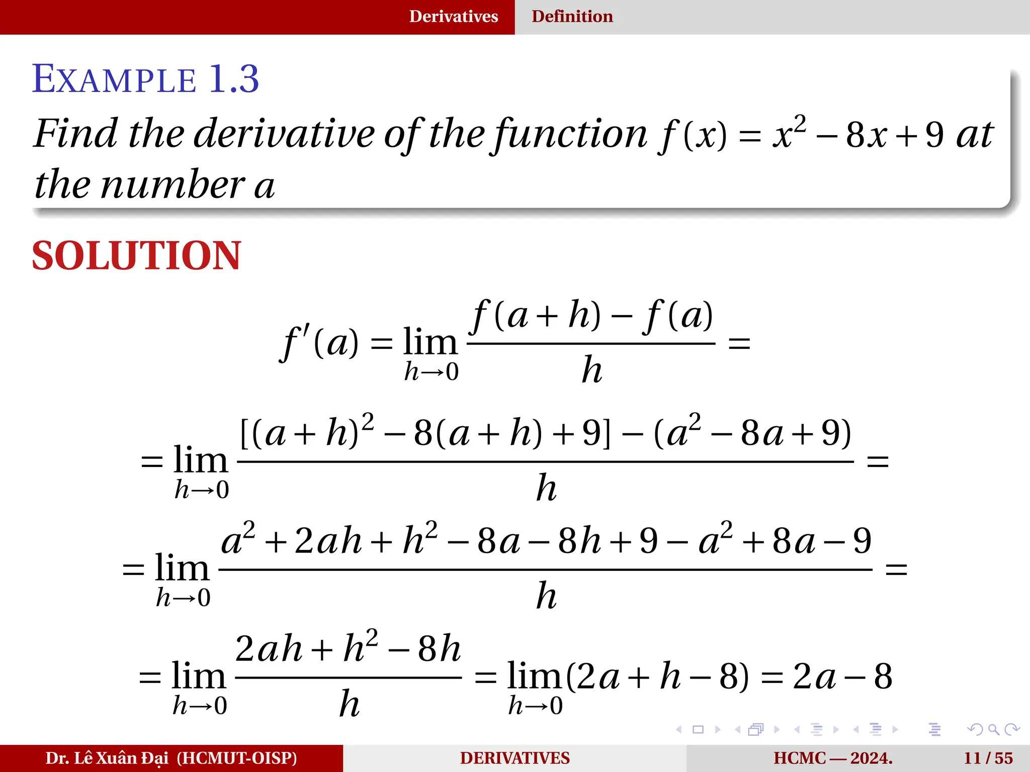 Derivatives Definition
EXAMPLE 1.3
Find the derivative of the function f (x) = x2
−8x +9 at
the number a
SOLUTION
f ′
(a) = lim
h→0
f (a +h)− f (a)
h
=
= lim
h→0
[(a +h)2
−8(a +h)+9]−(a2
−8a +9)
h
=
= lim
h→0
a2
+2ah +h2
−8a −8h +9− a2
+8a −9
h
=
= lim
h→0
2ah +h2
−8h
h
= lim
h→0
(2a +h −8) = 2a −8
Dr. Lê Xuân Đại (HCMUT-OISP) DERIVATIVES HCMC — 2024. 11 / 55
 