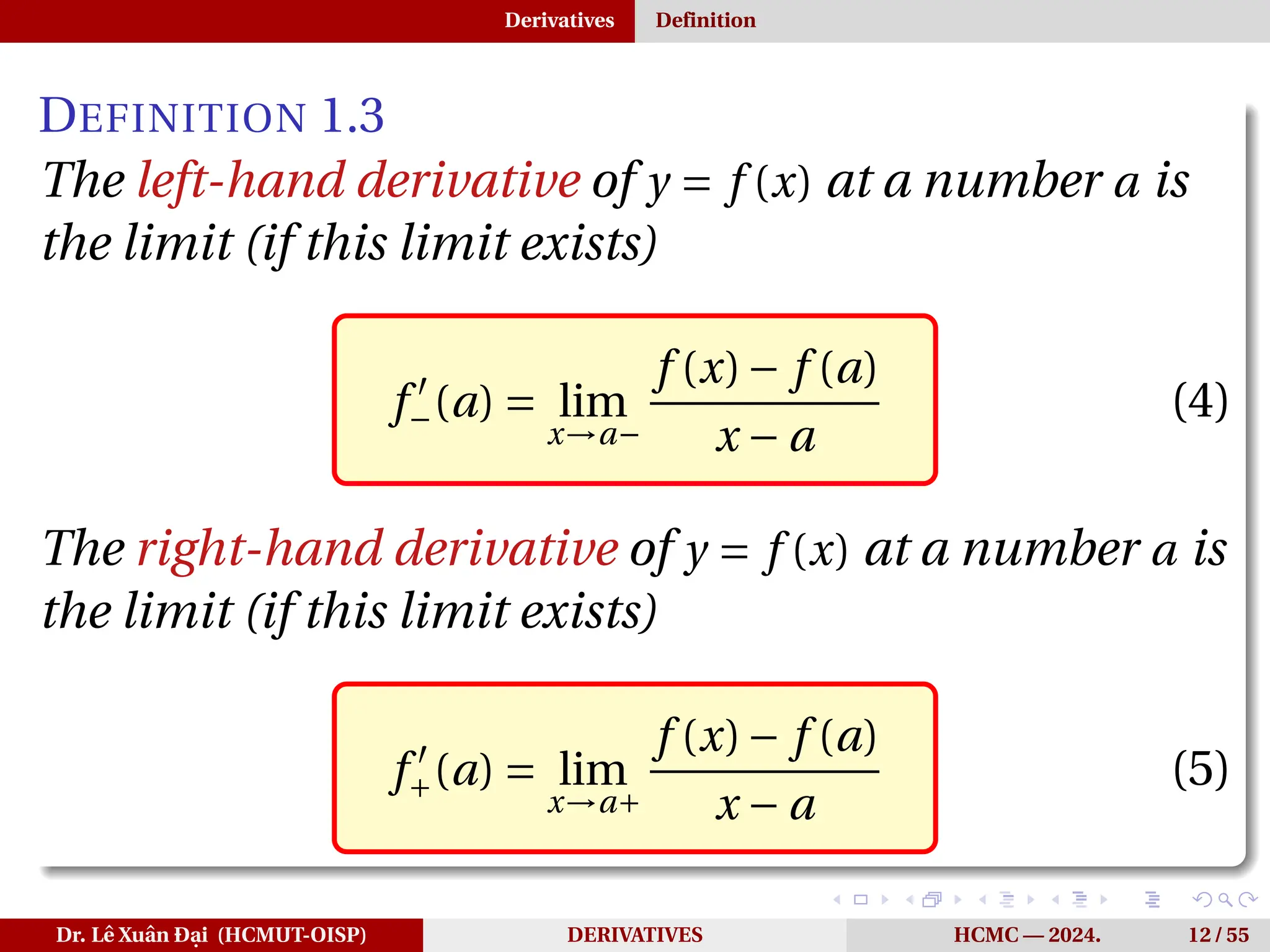 Derivatives Definition
DEFINITION 1.3
The left-hand derivative of y = f (x) at a number a is
the limit (if this limit exists)
f ′
−(a) = lim
x→a−
f (x)− f (a)
x − a
(4)
The right-hand derivative of y = f (x) at a number a is
the limit (if this limit exists)
f ′
+(a) = lim
x→a+
f (x)− f (a)
x − a
(5)
Dr. Lê Xuân Đại (HCMUT-OISP) DERIVATIVES HCMC — 2024. 12 / 55
 