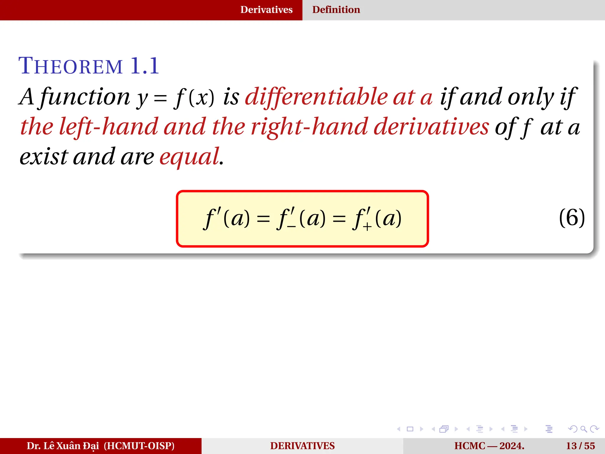 Derivatives Definition
THEOREM 1.1
A function y = f (x) is differentiable at a if and only if
the left-hand and the right-hand derivatives of f at a
exist and are equal.
f ′
(a) = f ′
−(a) = f ′
+(a) (6)
Dr. Lê Xuân Đại (HCMUT-OISP) DERIVATIVES HCMC — 2024. 13 / 55
 