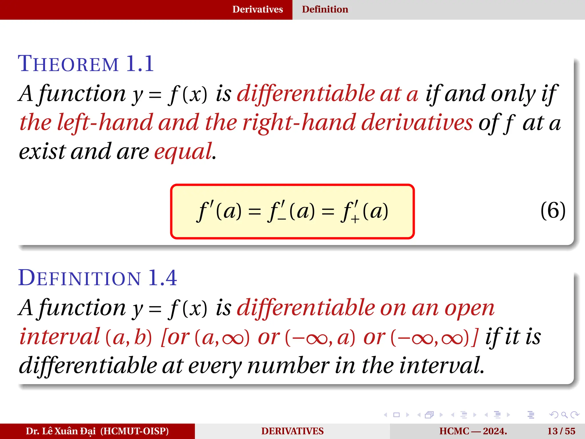 Derivatives Definition
THEOREM 1.1
A function y = f (x) is differentiable at a if and only if
the left-hand and the right-hand derivatives of f at a
exist and are equal.
f ′
(a) = f ′
−(a) = f ′
+(a) (6)
DEFINITION 1.4
A function y = f (x) is differentiable on an open
interval (a,b) [or (a,∞) or (−∞,a) or (−∞,∞)] if it is
differentiable at every number in the interval.
Dr. Lê Xuân Đại (HCMUT-OISP) DERIVATIVES HCMC — 2024. 13 / 55
 