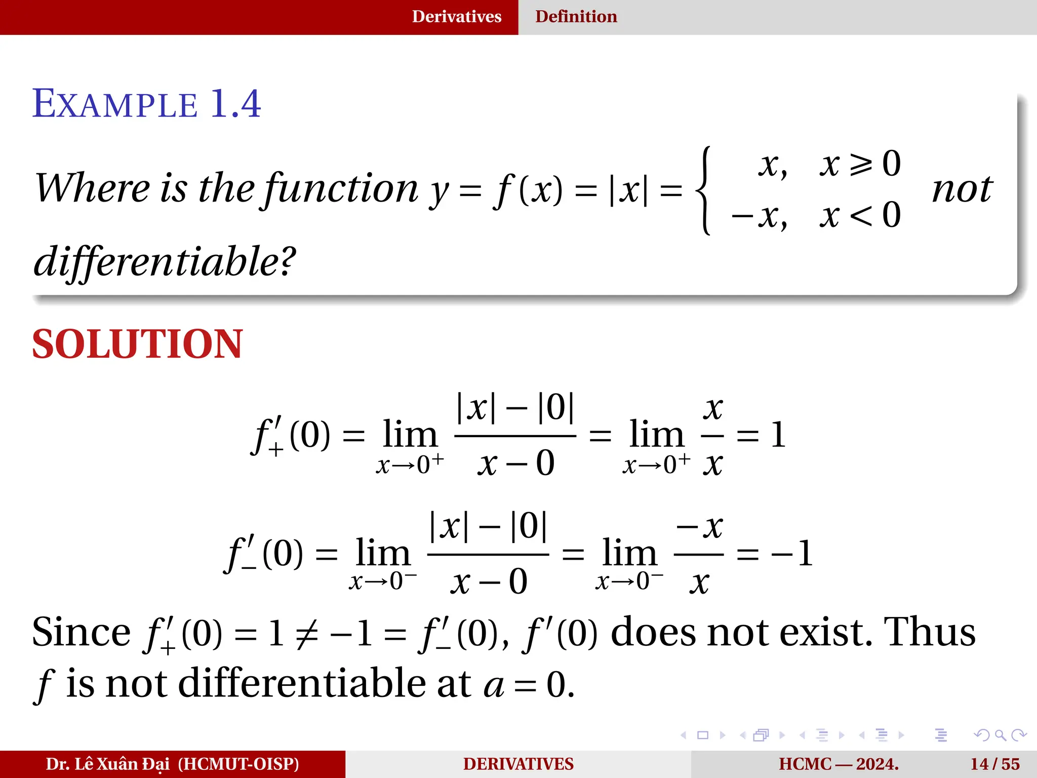 Derivatives Definition
EXAMPLE 1.4
Where is the function y = f (x) = |x| =
½
x, x Ê 0
−x, x < 0
not
differentiable?
SOLUTION
f ′
+(0) = lim
x→0+
|x|−|0|
x −0
= lim
x→0+
x
x
= 1
f ′
−(0) = lim
x→0−
|x|−|0|
x −0
= lim
x→0−
−x
x
= −1
Since f ′
+(0) = 1 ̸= −1 = f ′
−(0), f ′
(0) does not exist. Thus
f is not differentiable at a = 0.
Dr. Lê Xuân Đại (HCMUT-OISP) DERIVATIVES HCMC — 2024. 14 / 55
 