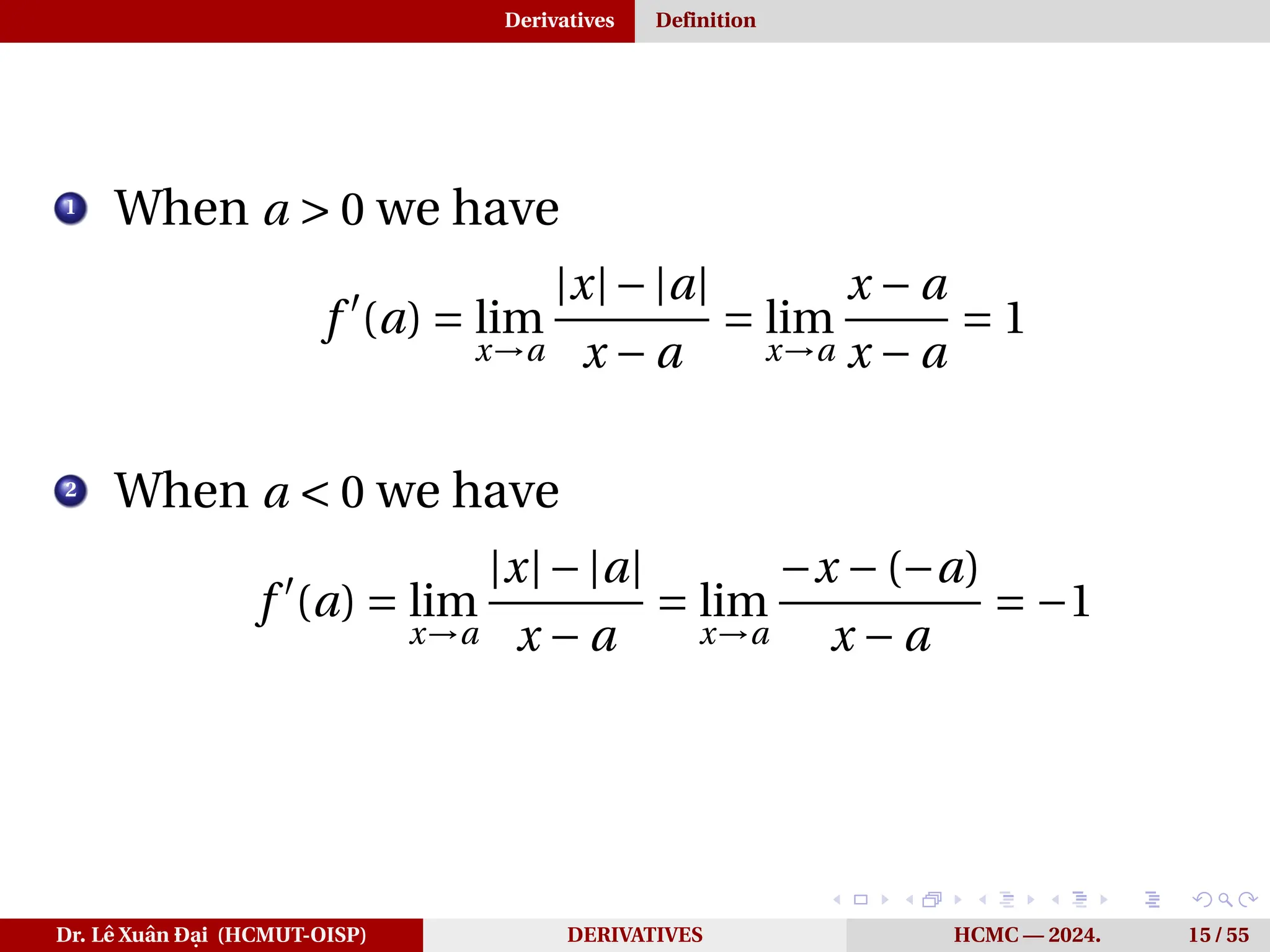 Derivatives Definition
1
When a > 0 we have
f ′
(a) = lim
x→a
|x|−|a|
x − a
= lim
x→a
x − a
x − a
= 1
2
When a < 0 we have
f ′
(a) = lim
x→a
|x|−|a|
x − a
= lim
x→a
−x −(−a)
x − a
= −1
Dr. Lê Xuân Đại (HCMUT-OISP) DERIVATIVES HCMC — 2024. 15 / 55
 