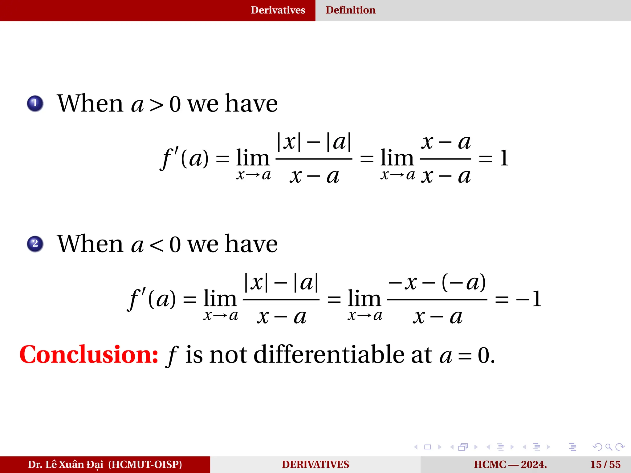 Derivatives Definition
1
When a > 0 we have
f ′
(a) = lim
x→a
|x|−|a|
x − a
= lim
x→a
x − a
x − a
= 1
2
When a < 0 we have
f ′
(a) = lim
x→a
|x|−|a|
x − a
= lim
x→a
−x −(−a)
x − a
= −1
Conclusion: f is not differentiable at a = 0.
Dr. Lê Xuân Đại (HCMUT-OISP) DERIVATIVES HCMC — 2024. 15 / 55
 