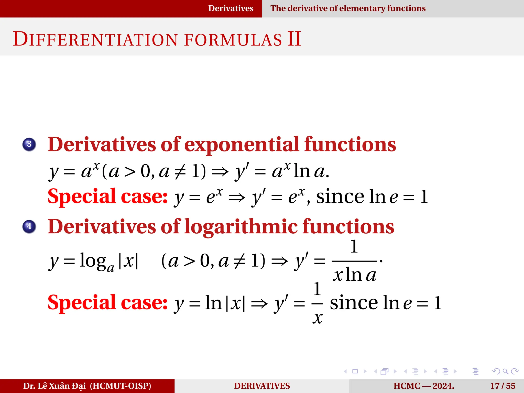 Derivatives The derivative of elementary functions
DIFFERENTIATION FORMULAS II
3
Derivatives of exponential functions
y = ax
(a > 0,a ̸= 1) ⇒ y′
= ax
lna.
Special case: y = ex
⇒ y′
= ex
, since lne = 1
4
Derivatives of logarithmic functions
y = loga |x| (a > 0,a ̸= 1) ⇒ y′
=
1
x lna
·
Special case: y = ln|x| ⇒ y′
=
1
x
since lne = 1
Dr. Lê Xuân Đại (HCMUT-OISP) DERIVATIVES HCMC — 2024. 17 / 55
 