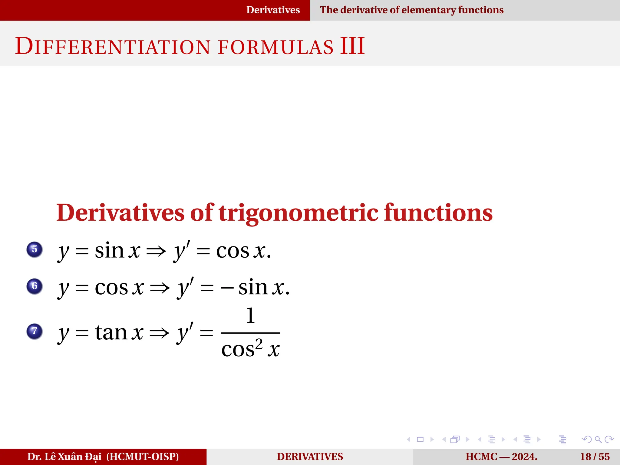 Derivatives The derivative of elementary functions
DIFFERENTIATION FORMULAS III
Derivatives of trigonometric functions
5
y = sinx ⇒ y′
= cosx.
6
y = cosx ⇒ y′
= −sinx.
7
y = tanx ⇒ y′
=
1
cos2 x
Dr. Lê Xuân Đại (HCMUT-OISP) DERIVATIVES HCMC — 2024. 18 / 55
 
