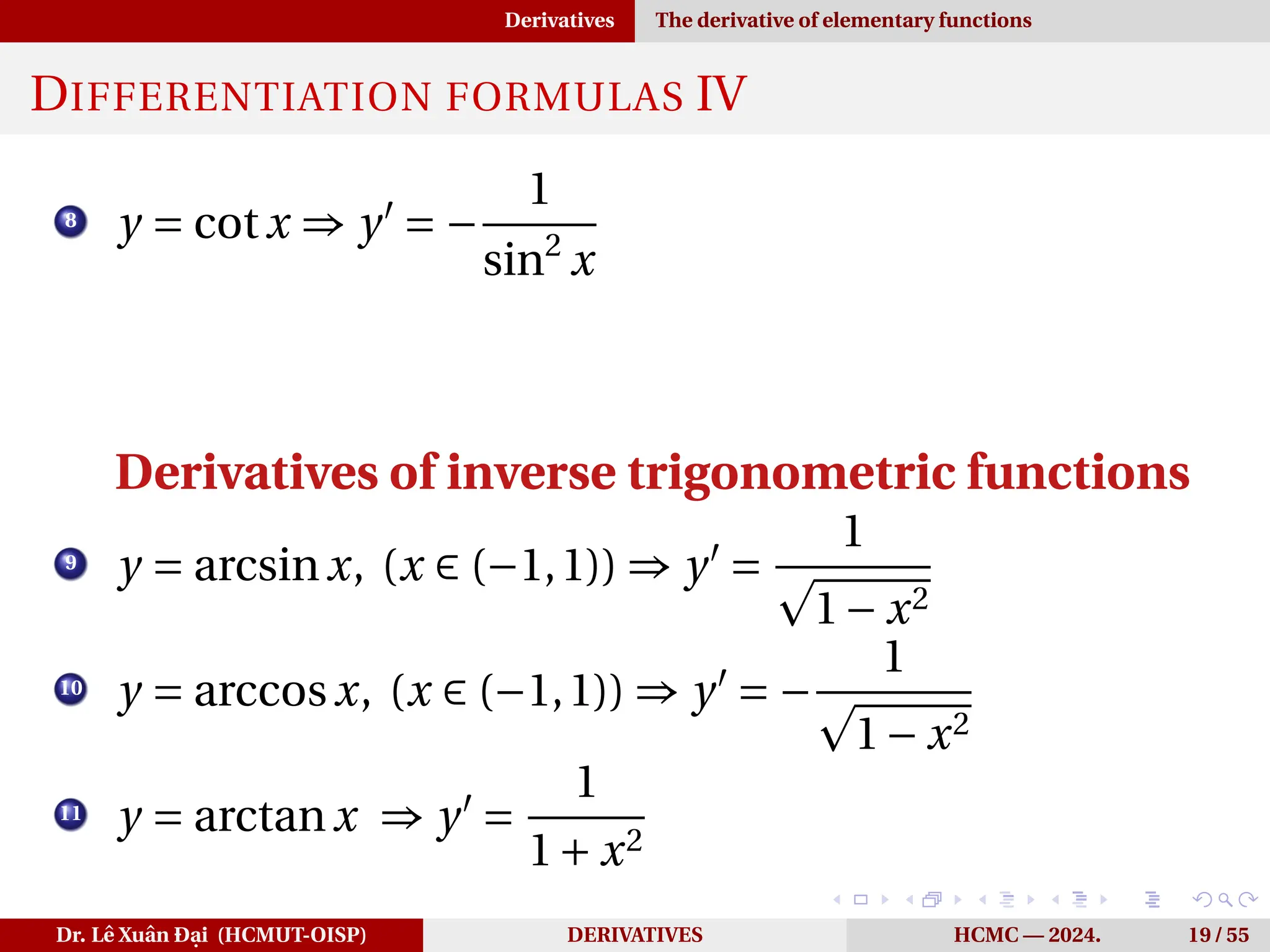 Derivatives The derivative of elementary functions
DIFFERENTIATION FORMULAS IV
8
y = cotx ⇒ y′
= −
1
sin2
x
Derivatives of inverse trigonometric functions
9
y = arcsinx, (x ∈ (−1,1)) ⇒ y′
=
1
p
1− x2
10
y = arccosx, (x ∈ (−1,1)) ⇒ y′
= −
1
p
1− x2
11
y = arctanx ⇒ y′
=
1
1+ x2
Dr. Lê Xuân Đại (HCMUT-OISP) DERIVATIVES HCMC — 2024. 19 / 55
 