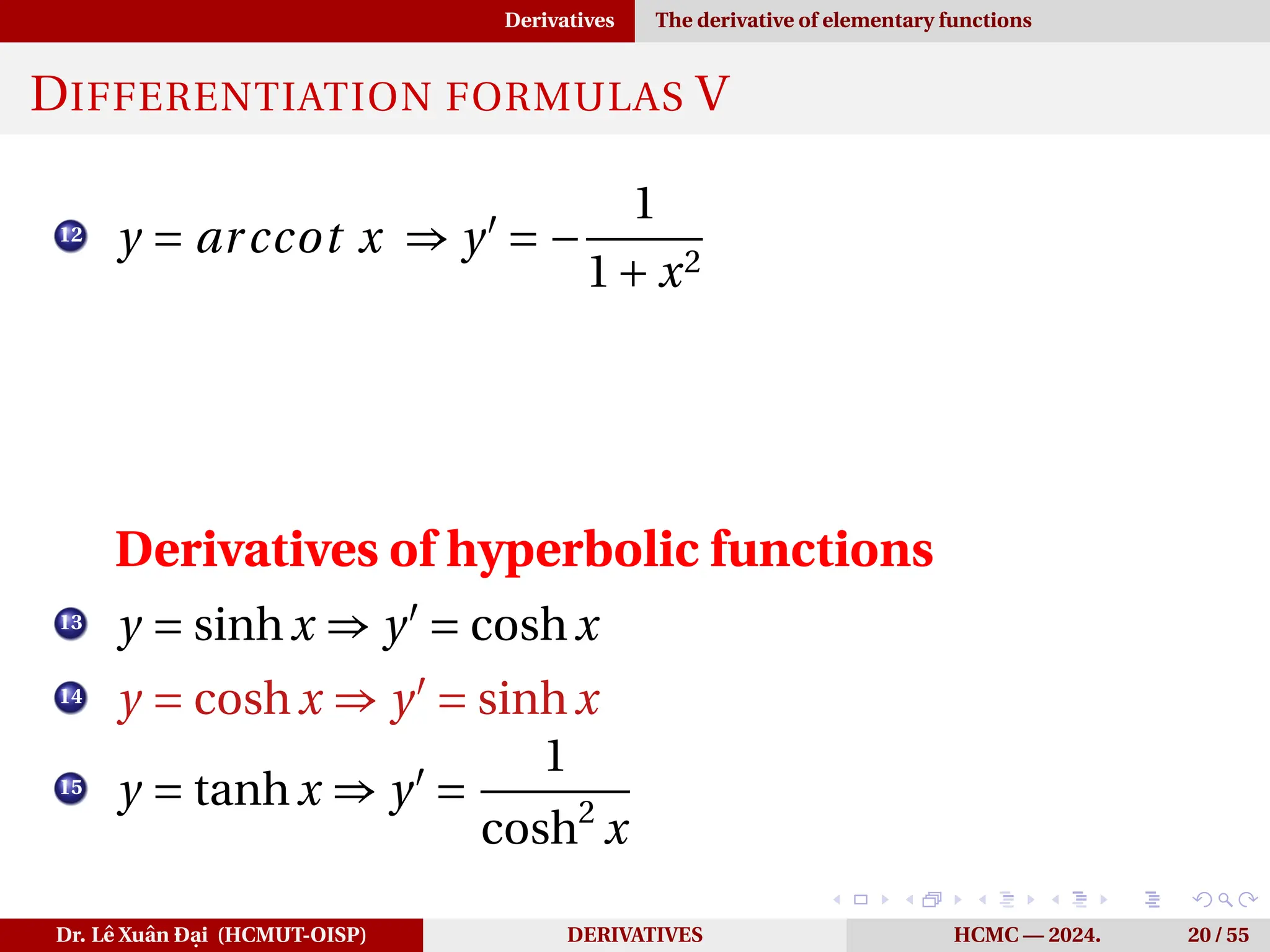 Derivatives The derivative of elementary functions
DIFFERENTIATION FORMULAS V
12
y = arccot x ⇒ y′
= −
1
1+ x2
Derivatives of hyperbolic functions
13
y = sinhx ⇒ y′
= coshx
14
y = coshx ⇒ y′
= sinhx
15
y = tanhx ⇒ y′
=
1
cosh2
x
Dr. Lê Xuân Đại (HCMUT-OISP) DERIVATIVES HCMC — 2024. 20 / 55
 