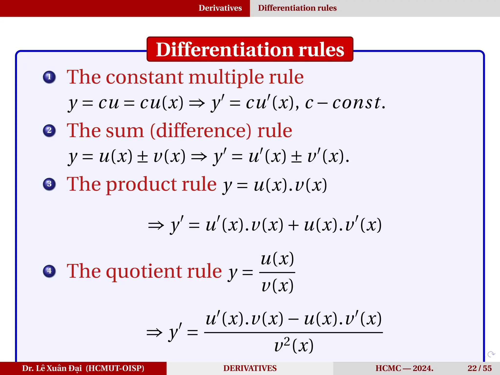 Derivatives Differentiation rules
Differentiation rules
1
The constant multiple rule
y = cu = cu(x) ⇒ y′
= cu′
(x), c −const.
2
The sum (difference) rule
y = u(x)± v(x) ⇒ y′
= u′
(x)± v′
(x).
3
The product rule y = u(x).v(x)
⇒ y′
= u′
(x).v(x)+u(x).v′
(x)
4
The quotient rule y =
u(x)
v(x)
⇒ y′
=
u′
(x).v(x)−u(x).v′
(x)
v2(x)
Dr. Lê Xuân Đại (HCMUT-OISP) DERIVATIVES HCMC — 2024. 22 / 55
 