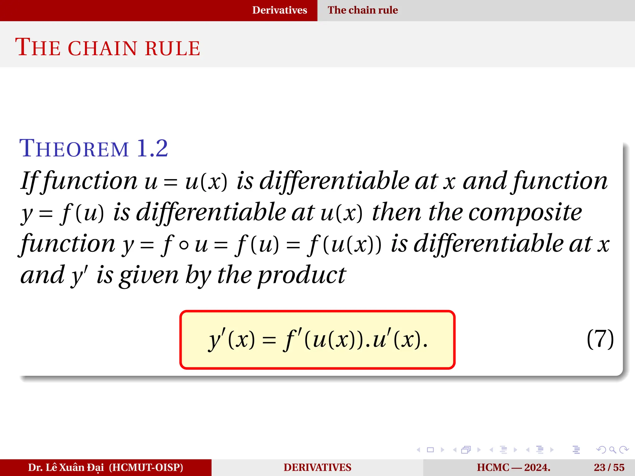 Derivatives The chain rule
THE CHAIN RULE
THEOREM 1.2
If function u = u(x) is differentiable at x and function
y = f (u) is differentiable at u(x) then the composite
function y = f ◦u = f (u) = f (u(x)) is differentiable at x
and y′
is given by the product
y′
(x) = f ′
(u(x)).u′
(x). (7)
Dr. Lê Xuân Đại (HCMUT-OISP) DERIVATIVES HCMC — 2024. 23 / 55
 