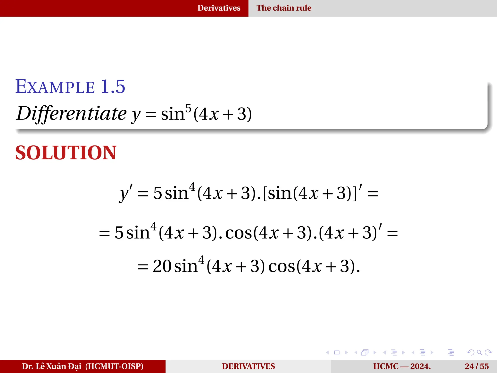Derivatives The chain rule
EXAMPLE 1.5
Differentiate y = sin5
(4x +3)
SOLUTION
y′
= 5sin4
(4x +3).[sin(4x +3)]′
=
= 5sin4
(4x +3).cos(4x +3).(4x +3)′
=
= 20sin4
(4x +3)cos(4x +3).
Dr. Lê Xuân Đại (HCMUT-OISP) DERIVATIVES HCMC — 2024. 24 / 55
 