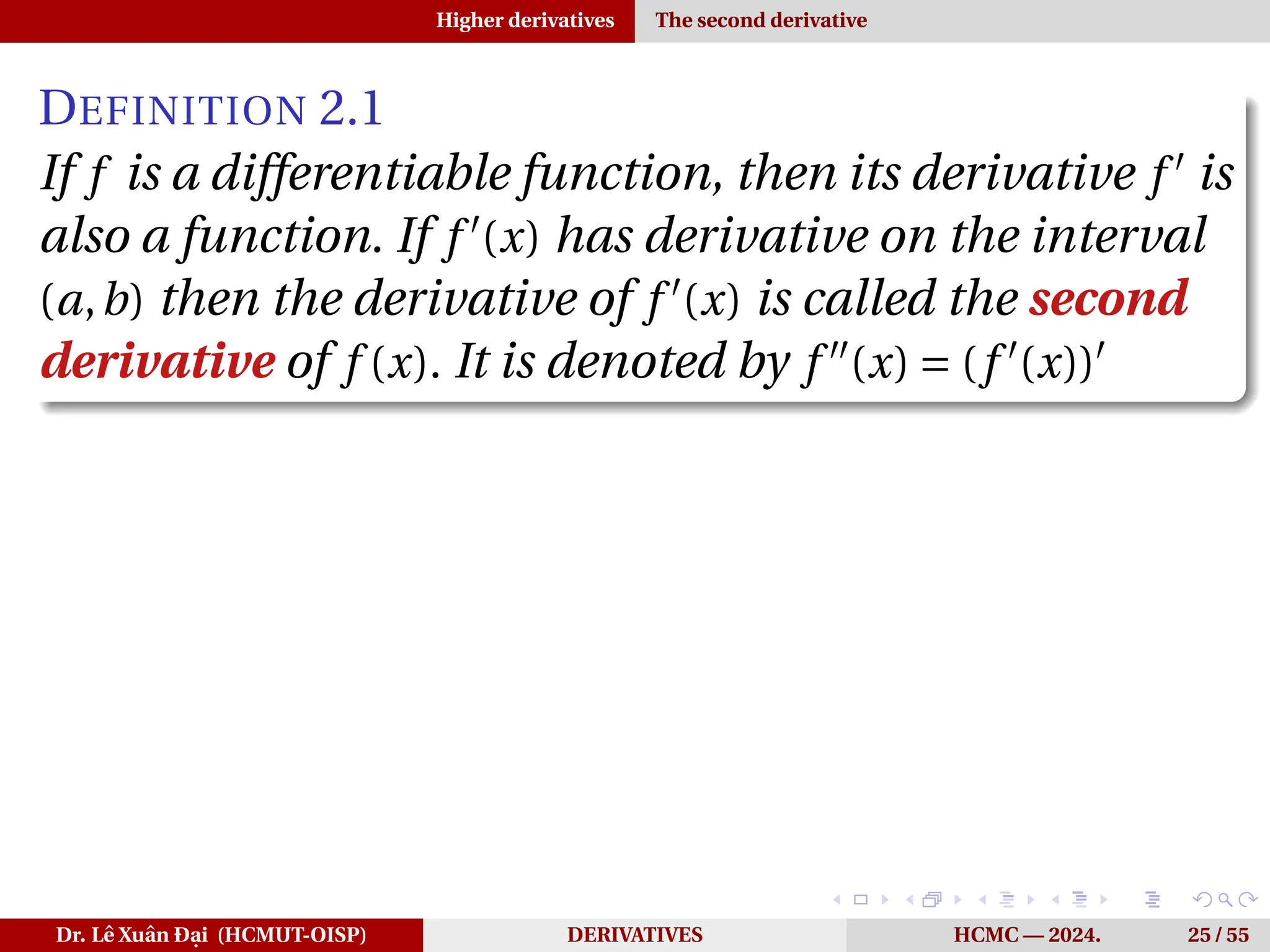 Higher derivatives The second derivative
DEFINITION 2.1
If f is a differentiable function, then its derivative f ′
is
also a function. If f ′
(x) has derivative on the interval
(a,b) then the derivative of f ′
(x) is called the second
derivative of f (x). It is denoted by f ′′
(x) = (f ′
(x))′
Dr. Lê Xuân Đại (HCMUT-OISP) DERIVATIVES HCMC — 2024. 25 / 55
 