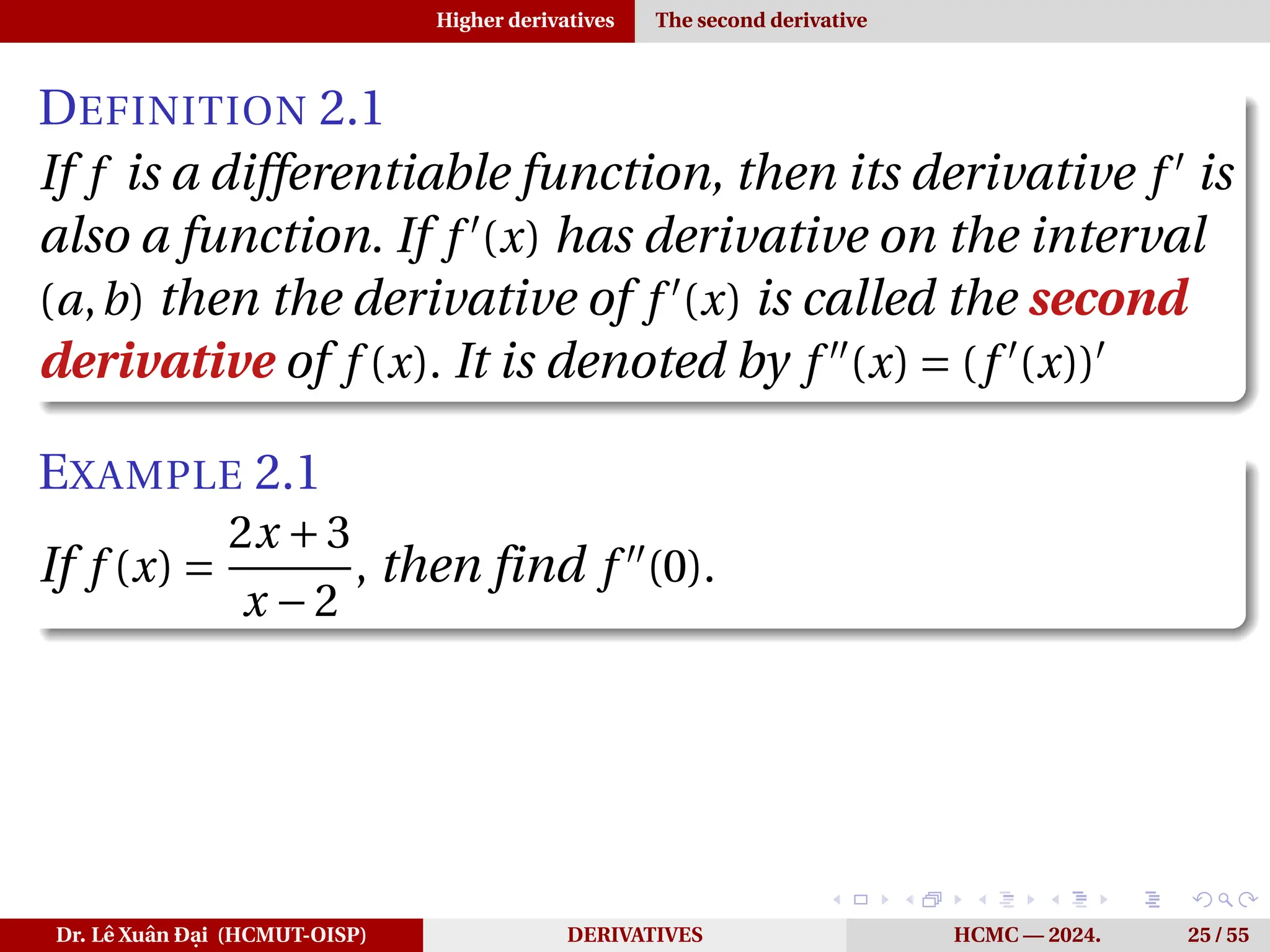 Higher derivatives The second derivative
DEFINITION 2.1
If f is a differentiable function, then its derivative f ′
is
also a function. If f ′
(x) has derivative on the interval
(a,b) then the derivative of f ′
(x) is called the second
derivative of f (x). It is denoted by f ′′
(x) = (f ′
(x))′
EXAMPLE 2.1
If f (x) =
2x +3
x −2
, then find f ′′
(0).
Dr. Lê Xuân Đại (HCMUT-OISP) DERIVATIVES HCMC — 2024. 25 / 55
 