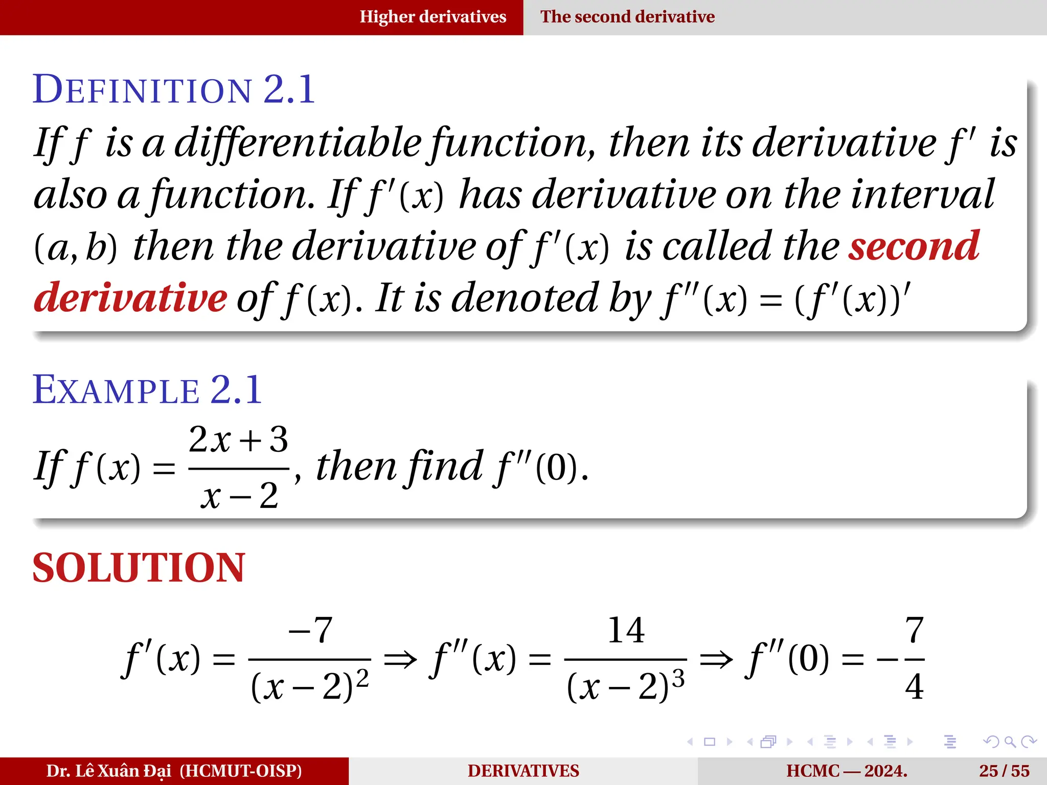 Higher derivatives The second derivative
DEFINITION 2.1
If f is a differentiable function, then its derivative f ′
is
also a function. If f ′
(x) has derivative on the interval
(a,b) then the derivative of f ′
(x) is called the second
derivative of f (x). It is denoted by f ′′
(x) = (f ′
(x))′
EXAMPLE 2.1
If f (x) =
2x +3
x −2
, then find f ′′
(0).
SOLUTION
f ′
(x) =
−7
(x −2)2
⇒ f ′′
(x) =
14
(x −2)3
⇒ f ′′
(0) = −
7
4
Dr. Lê Xuân Đại (HCMUT-OISP) DERIVATIVES HCMC — 2024. 25 / 55
 
