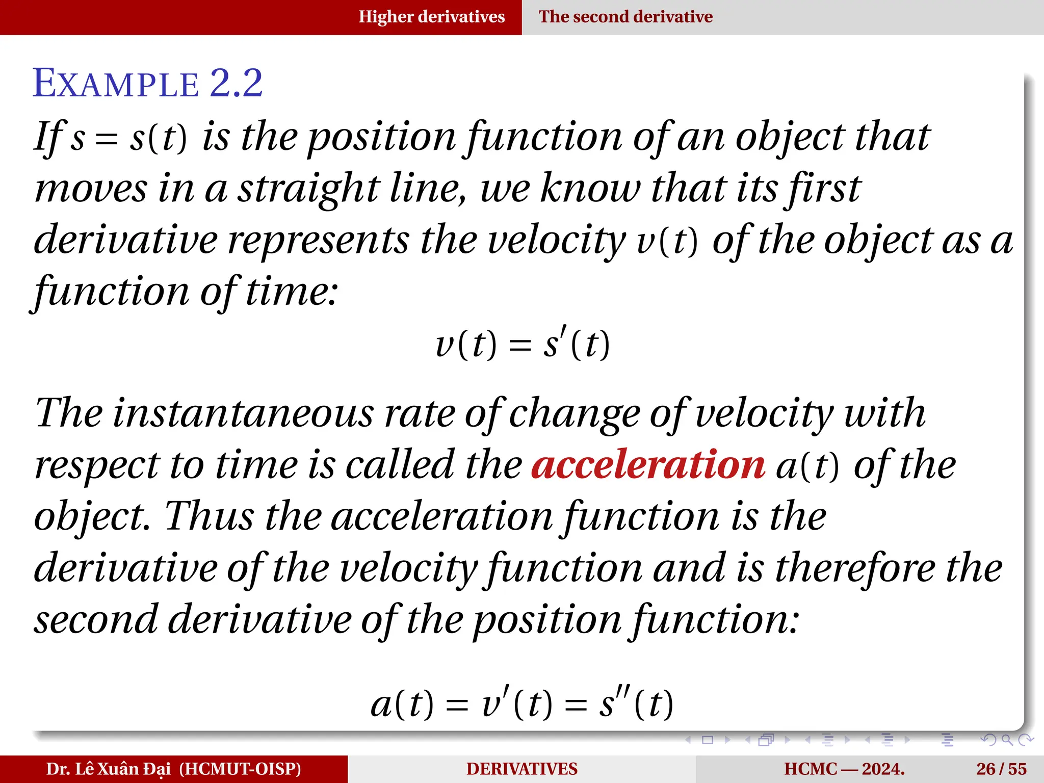 Higher derivatives The second derivative
EXAMPLE 2.2
If s = s(t) is the position function of an object that
moves in a straight line, we know that its first
derivative represents the velocity v(t) of the object as a
function of time:
v(t) = s′
(t)
The instantaneous rate of change of velocity with
respect to time is called the acceleration a(t) of the
object. Thus the acceleration function is the
derivative of the velocity function and is therefore the
second derivative of the position function:
a(t) = v′
(t) = s′′
(t)
Dr. Lê Xuân Đại (HCMUT-OISP) DERIVATIVES HCMC — 2024. 26 / 55
 