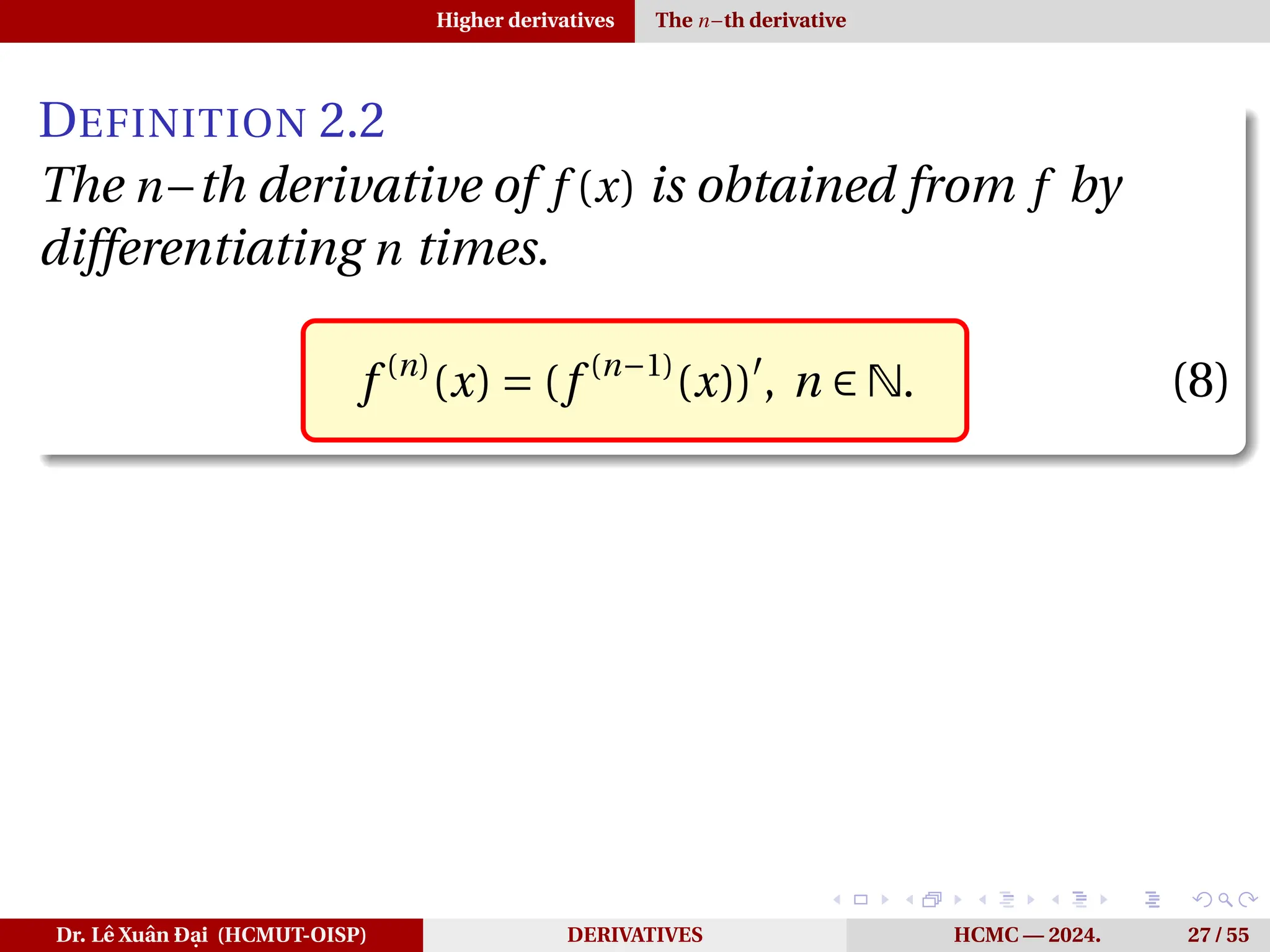 Higher derivatives The n−th derivative
DEFINITION 2.2
The n−th derivative of f (x) is obtained from f by
differentiating n times.
f (n)
(x) = (f (n−1)
(x))′
, n ∈ N. (8)
Dr. Lê Xuân Đại (HCMUT-OISP) DERIVATIVES HCMC — 2024. 27 / 55
 