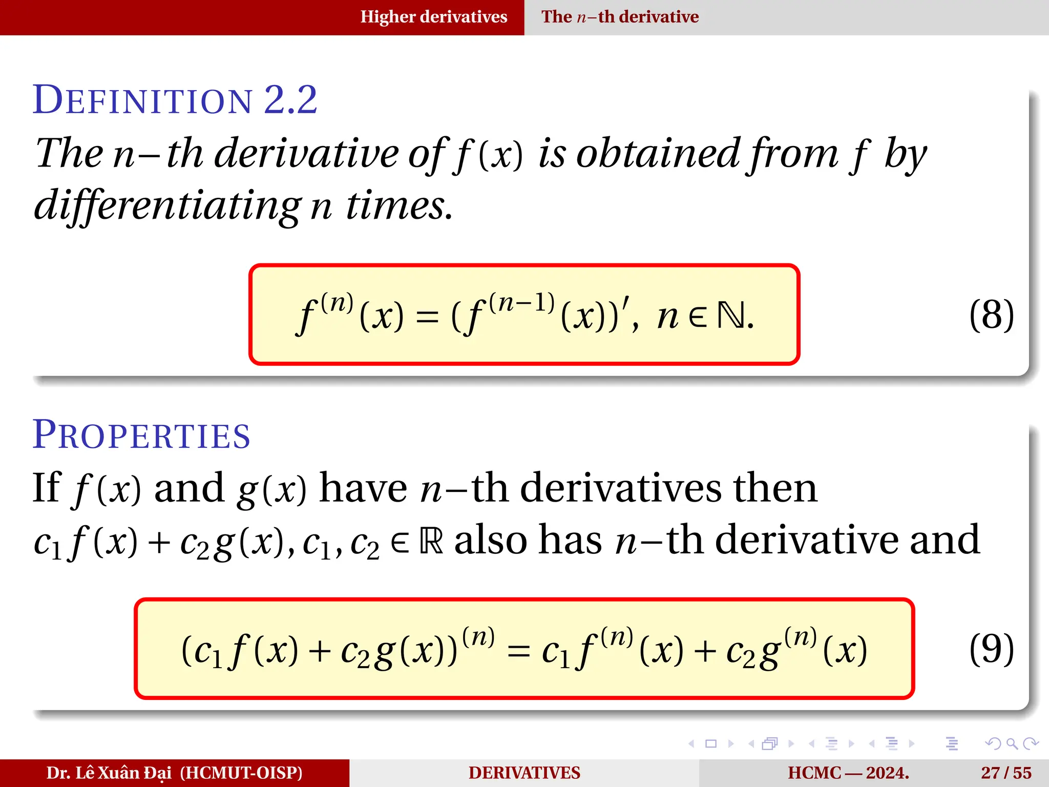 Higher derivatives The n−th derivative
DEFINITION 2.2
The n−th derivative of f (x) is obtained from f by
differentiating n times.
f (n)
(x) = (f (n−1)
(x))′
, n ∈ N. (8)
PROPERTIES
If f (x) and g(x) have n−th derivatives then
c1 f (x)+c2g(x),c1,c2 ∈ R also has n−th derivative and
(c1 f (x)+c2g(x))(n)
= c1 f (n)
(x)+c2g(n)
(x) (9)
Dr. Lê Xuân Đại (HCMUT-OISP) DERIVATIVES HCMC — 2024. 27 / 55
 