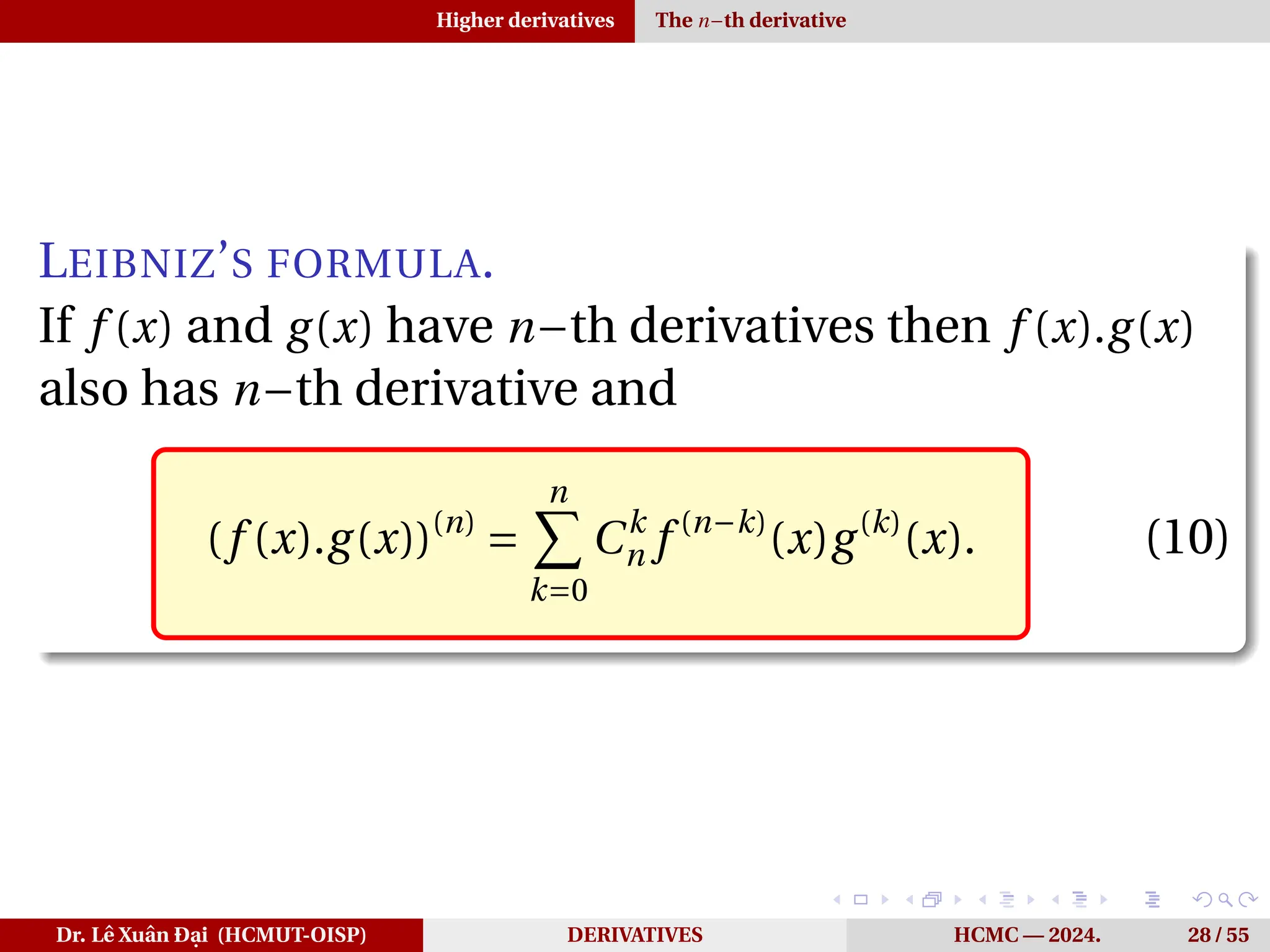 Higher derivatives The n−th derivative
LEIBNIZ’S FORMULA.
If f (x) and g(x) have n−th derivatives then f (x).g(x)
also has n−th derivative and
(f (x).g(x))(n)
=
n
X
k=0
Ck
n f (n−k)
(x)g(k)
(x). (10)
Dr. Lê Xuân Đại (HCMUT-OISP) DERIVATIVES HCMC — 2024. 28 / 55
 