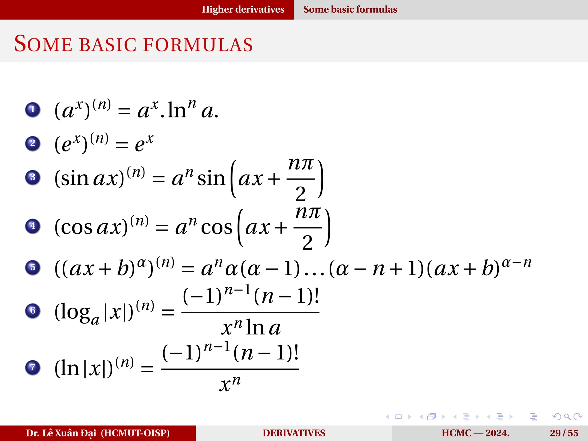 Higher derivatives Some basic formulas
SOME BASIC FORMULAS
1
(ax
)(n)
= ax
.lnn
a.
2
(ex
)(n)
= ex
3
(sinax)(n)
= an
sin
³
ax +
nπ
2
´
4
(cosax)(n)
= an
cos
³
ax +
nπ
2
´
5
((ax +b)α
)(n)
= an
α(α−1)...(α−n +1)(ax +b)α−n
6
(loga |x|)(n)
=
(−1)n−1
(n −1)!
xn lna
7
(ln|x|)(n)
=
(−1)n−1
(n −1)!
xn
Dr. Lê Xuân Đại (HCMUT-OISP) DERIVATIVES HCMC — 2024. 29 / 55
 