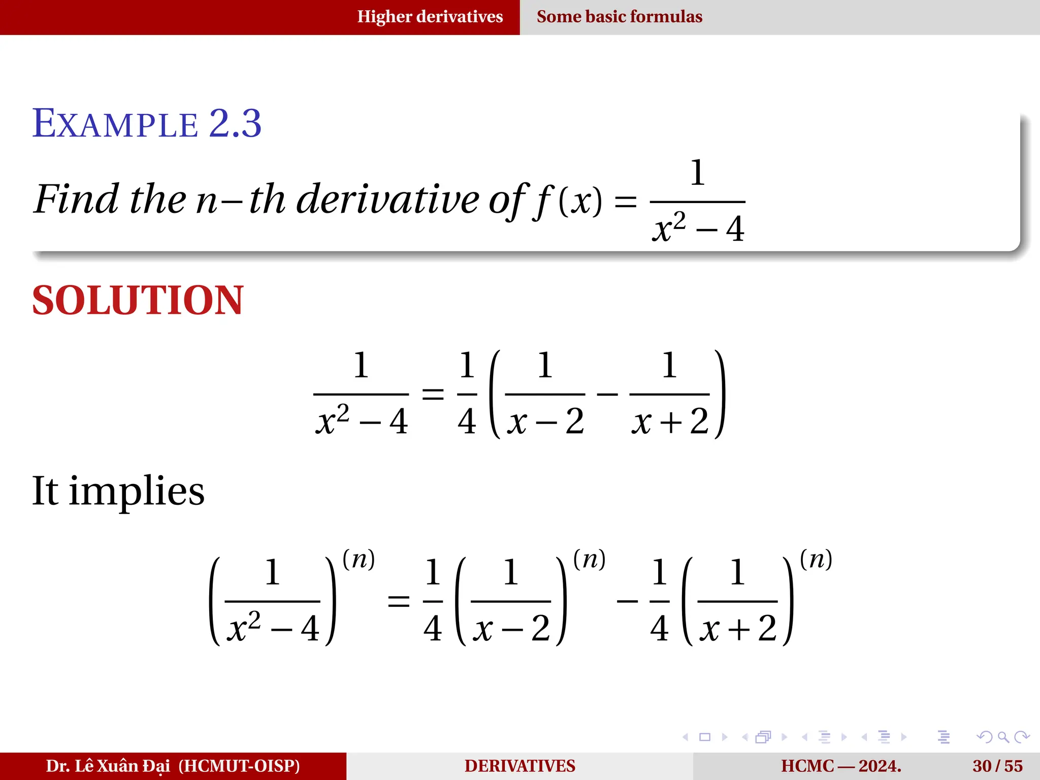 Higher derivatives Some basic formulas
EXAMPLE 2.3
Find the n−th derivative of f (x) =
1
x2 −4
SOLUTION
1
x2 −4
=
1
4
µ
1
x −2
−
1
x +2
¶
It implies
µ
1
x2 −4
¶(n)
=
1
4
µ
1
x −2
¶(n)
−
1
4
µ
1
x +2
¶(n)
Dr. Lê Xuân Đại (HCMUT-OISP) DERIVATIVES HCMC — 2024. 30 / 55
 