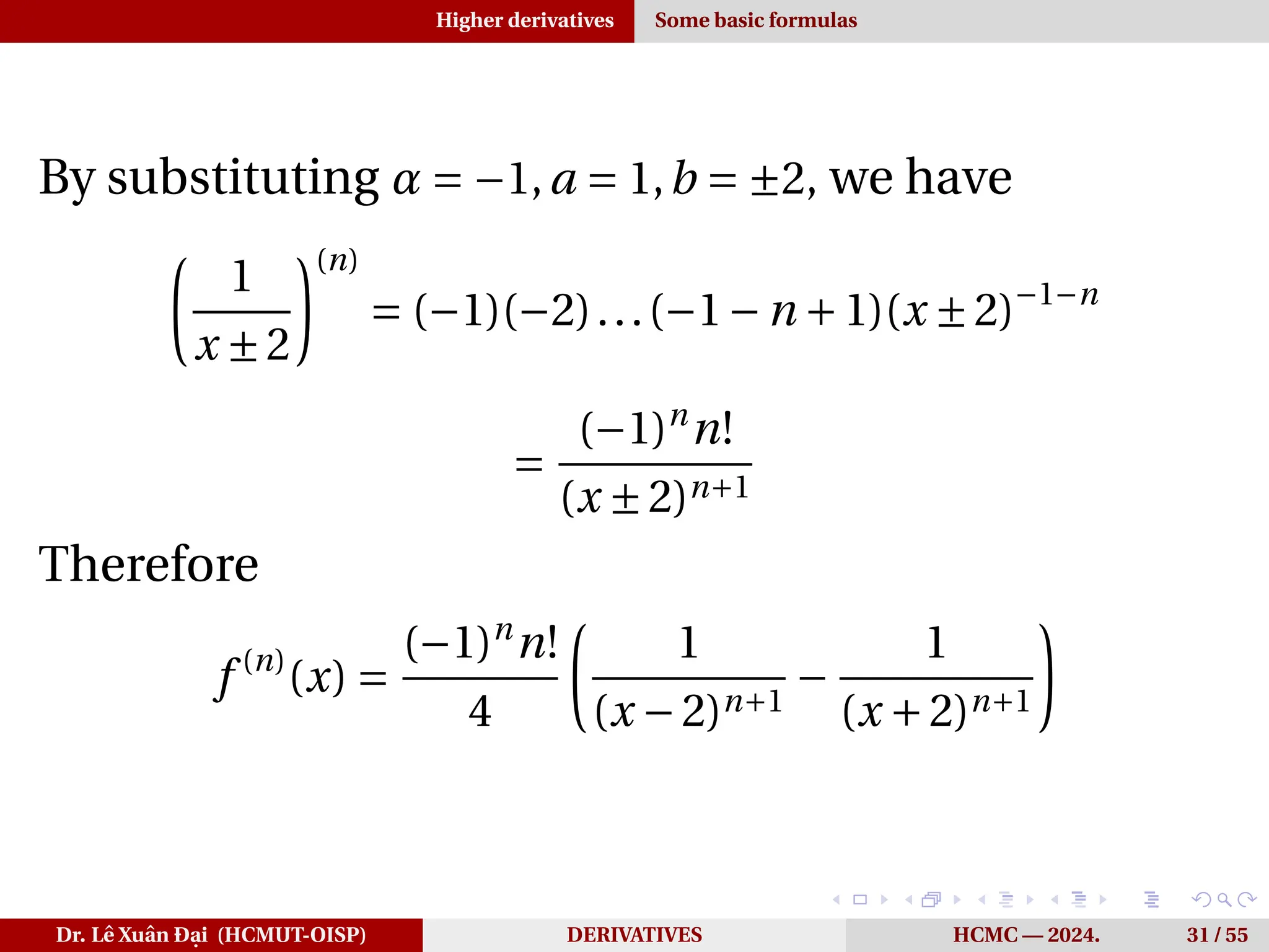 Higher derivatives Some basic formulas
By substituting α = −1,a = 1,b = ±2, we have
µ
1
x ±2
¶(n)
= (−1)(−2)...(−1−n +1)(x ±2)−1−n
=
(−1)n
n!
(x ±2)n+1
Therefore
f (n)
(x) =
(−1)n
n!
4
µ
1
(x −2)n+1
−
1
(x +2)n+1
¶
Dr. Lê Xuân Đại (HCMUT-OISP) DERIVATIVES HCMC — 2024. 31 / 55
 