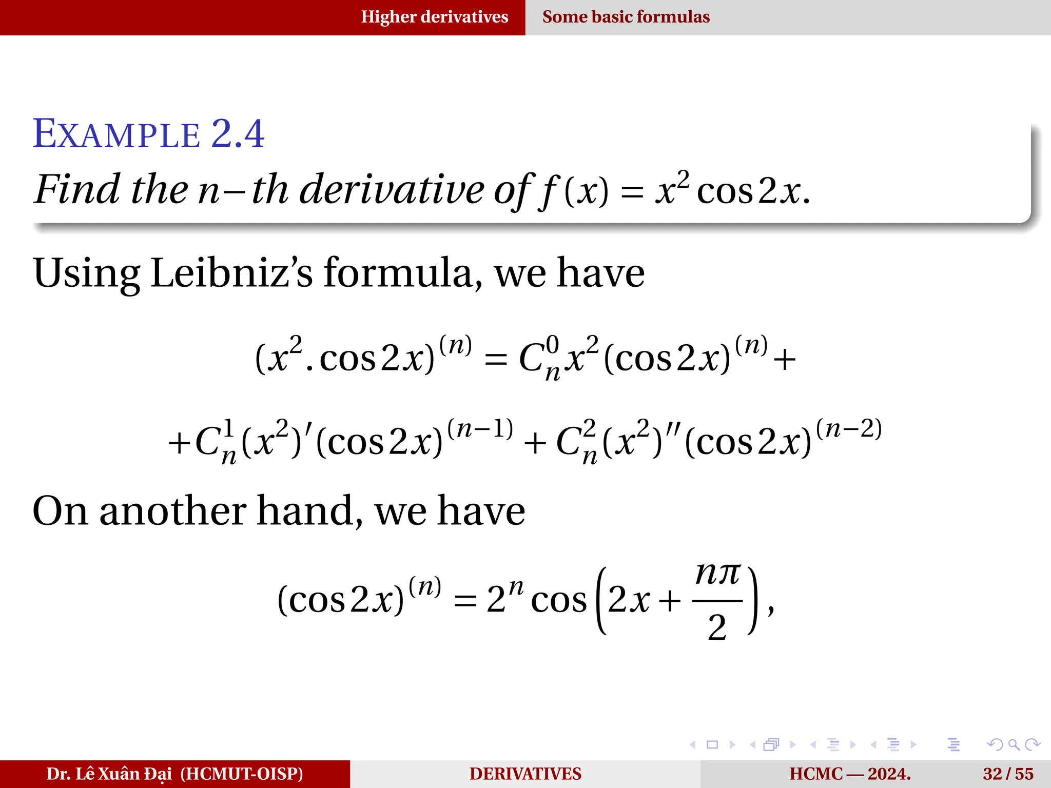 Higher derivatives Some basic formulas
EXAMPLE 2.4
Find the n−th derivative of f (x) = x2
cos2x.
Using Leibniz’s formula, we have
(x2
.cos2x)(n)
= C0
nx2
(cos2x)(n)
+
+C1
n(x2
)′
(cos2x)(n−1)
+C2
n(x2
)′′
(cos2x)(n−2)
On another hand, we have
(cos2x)(n)
= 2n
cos
³
2x +
nπ
2
´
,
Dr. Lê Xuân Đại (HCMUT-OISP) DERIVATIVES HCMC — 2024. 32 / 55
 