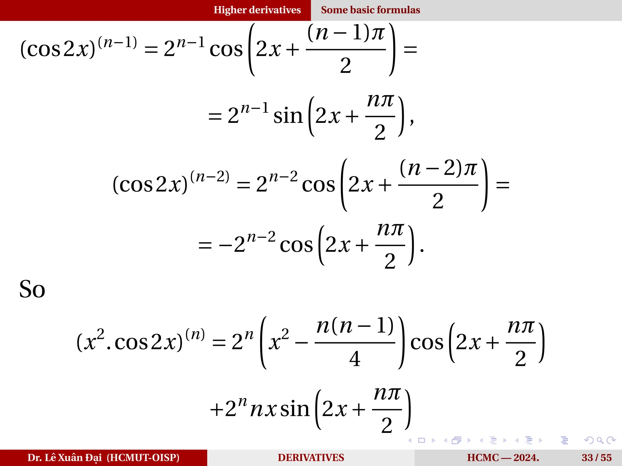Higher derivatives Some basic formulas
(cos2x)(n−1)
= 2n−1
cos
µ
2x +
(n −1)π
2
¶
=
= 2n−1
sin
³
2x +
nπ
2
´
,
(cos2x)(n−2)
= 2n−2
cos
µ
2x +
(n −2)π
2
¶
=
= −2n−2
cos
³
2x +
nπ
2
´
.
So
(x2
.cos2x)(n)
= 2n
µ
x2
−
n(n −1)
4
¶
cos
³
2x +
nπ
2
´
+2n
nx sin
³
2x +
nπ
2
´
Dr. Lê Xuân Đại (HCMUT-OISP) DERIVATIVES HCMC — 2024. 33 / 55
 