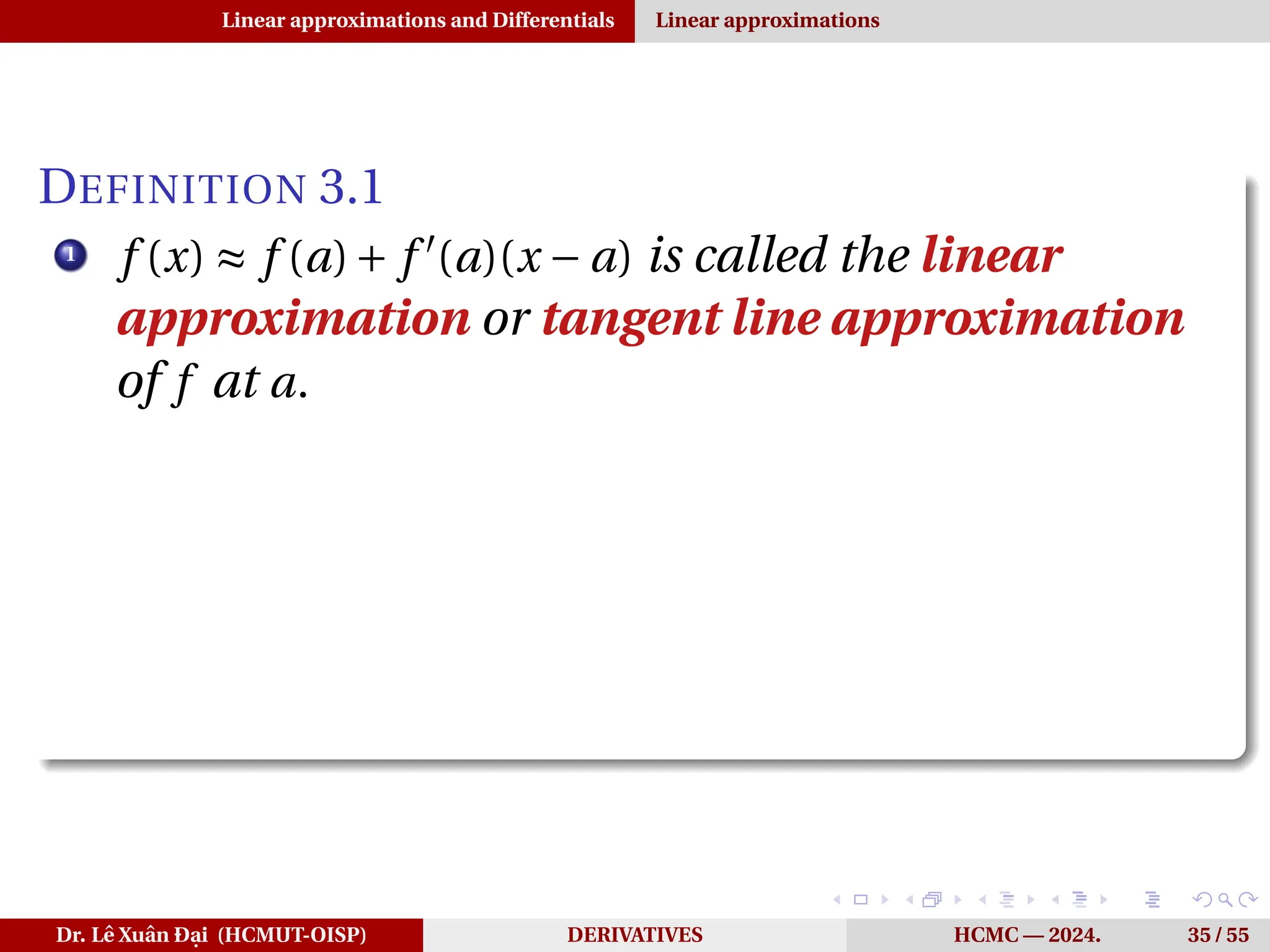 Linear approximations and Differentials Linear approximations
DEFINITION 3.1
1
f (x) ≈ f (a)+ f ′
(a)(x − a) is called the linear
approximation or tangent line approximation
of f at a.
Dr. Lê Xuân Đại (HCMUT-OISP) DERIVATIVES HCMC — 2024. 35 / 55
 