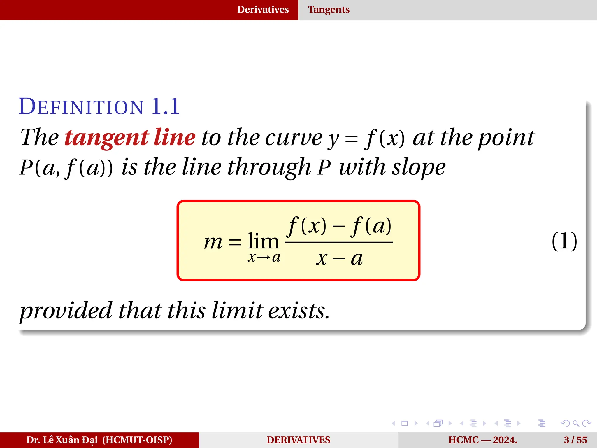 Derivatives Tangents
DEFINITION 1.1
The tangent line to the curve y = f (x) at the point
P(a, f (a)) is the line through P with slope
m = lim
x→a
f (x)− f (a)
x − a
(1)
provided that this limit exists.
Dr. Lê Xuân Đại (HCMUT-OISP) DERIVATIVES HCMC — 2024. 3 / 55
 