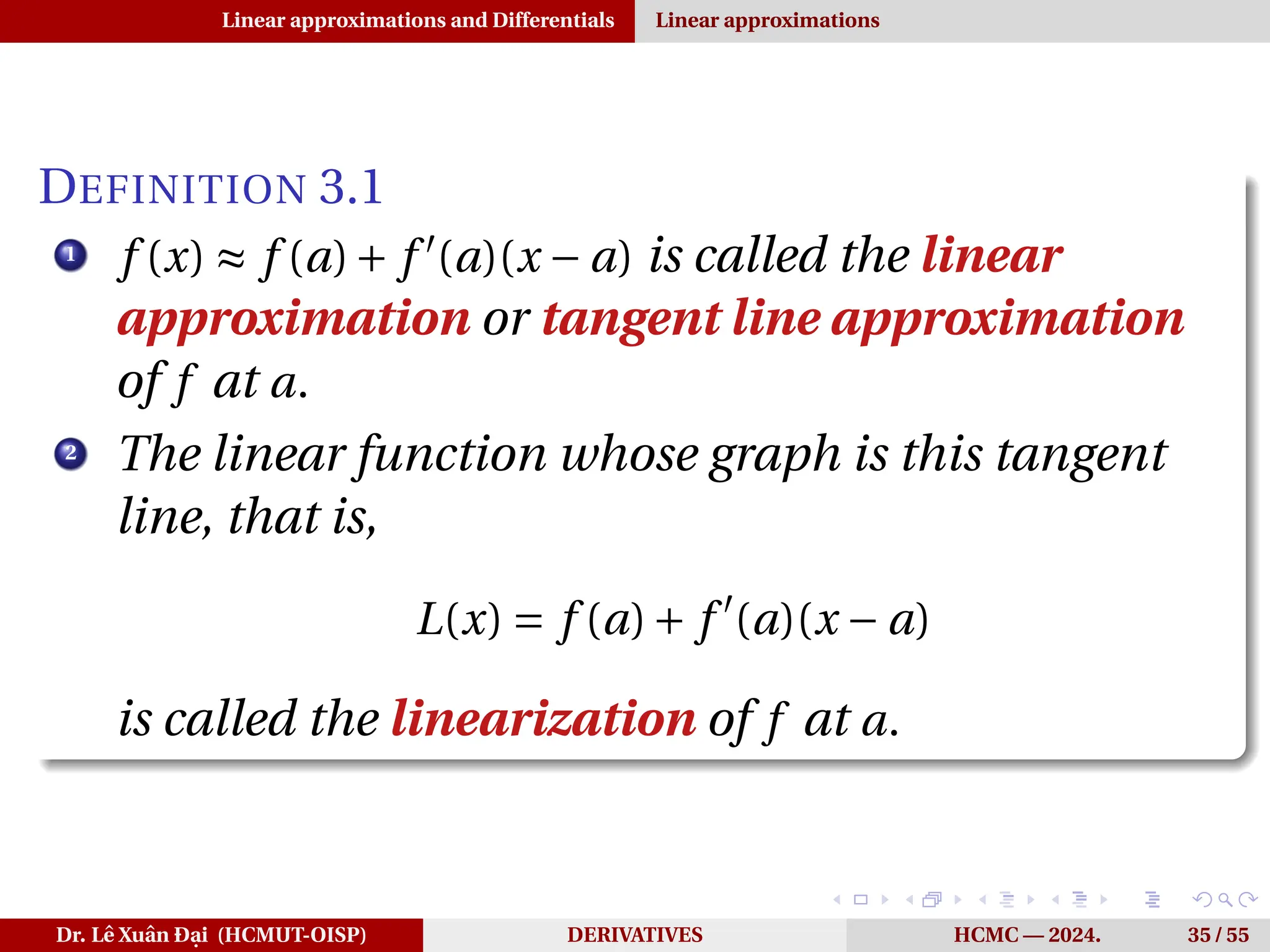 Linear approximations and Differentials Linear approximations
DEFINITION 3.1
1
f (x) ≈ f (a)+ f ′
(a)(x − a) is called the linear
approximation or tangent line approximation
of f at a.
2
The linear function whose graph is this tangent
line, that is,
L(x) = f (a)+ f ′
(a)(x − a)
is called the linearization of f at a.
Dr. Lê Xuân Đại (HCMUT-OISP) DERIVATIVES HCMC — 2024. 35 / 55
 