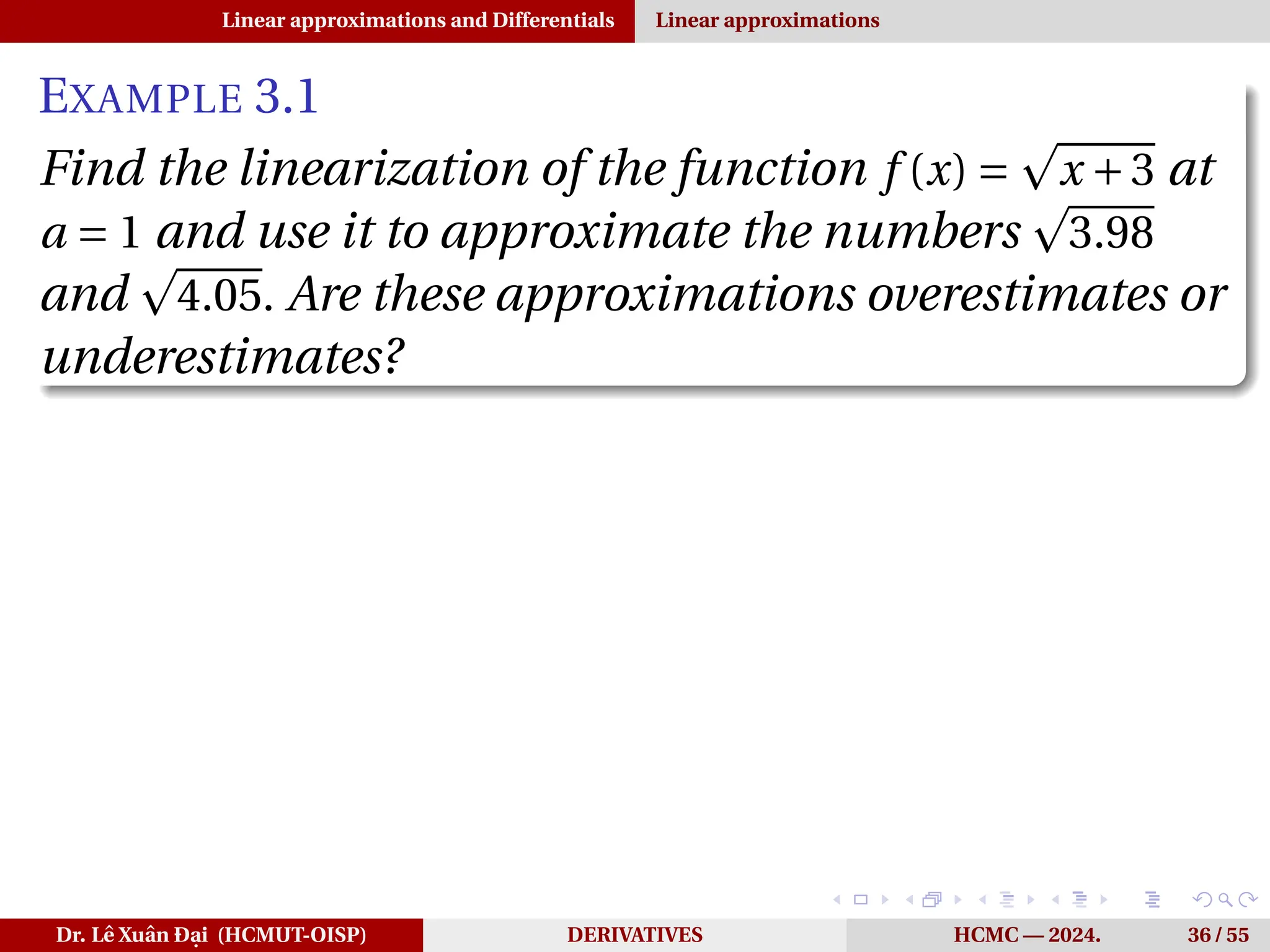 Linear approximations and Differentials Linear approximations
EXAMPLE 3.1
Find the linearization of the function f (x) =
p
x +3 at
a = 1 and use it to approximate the numbers
p
3.98
and
p
4.05. Are these approximations overestimates or
underestimates?
Dr. Lê Xuân Đại (HCMUT-OISP) DERIVATIVES HCMC — 2024. 36 / 55
 