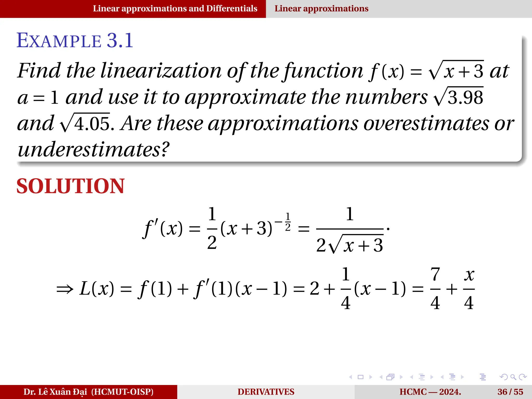 Linear approximations and Differentials Linear approximations
EXAMPLE 3.1
Find the linearization of the function f (x) =
p
x +3 at
a = 1 and use it to approximate the numbers
p
3.98
and
p
4.05. Are these approximations overestimates or
underestimates?
SOLUTION
f ′
(x) =
1
2
(x +3)−1
2 =
1
2
p
x +3
·
⇒ L(x) = f (1)+ f ′
(1)(x −1) = 2+
1
4
(x −1) =
7
4
+
x
4
Dr. Lê Xuân Đại (HCMUT-OISP) DERIVATIVES HCMC — 2024. 36 / 55
 