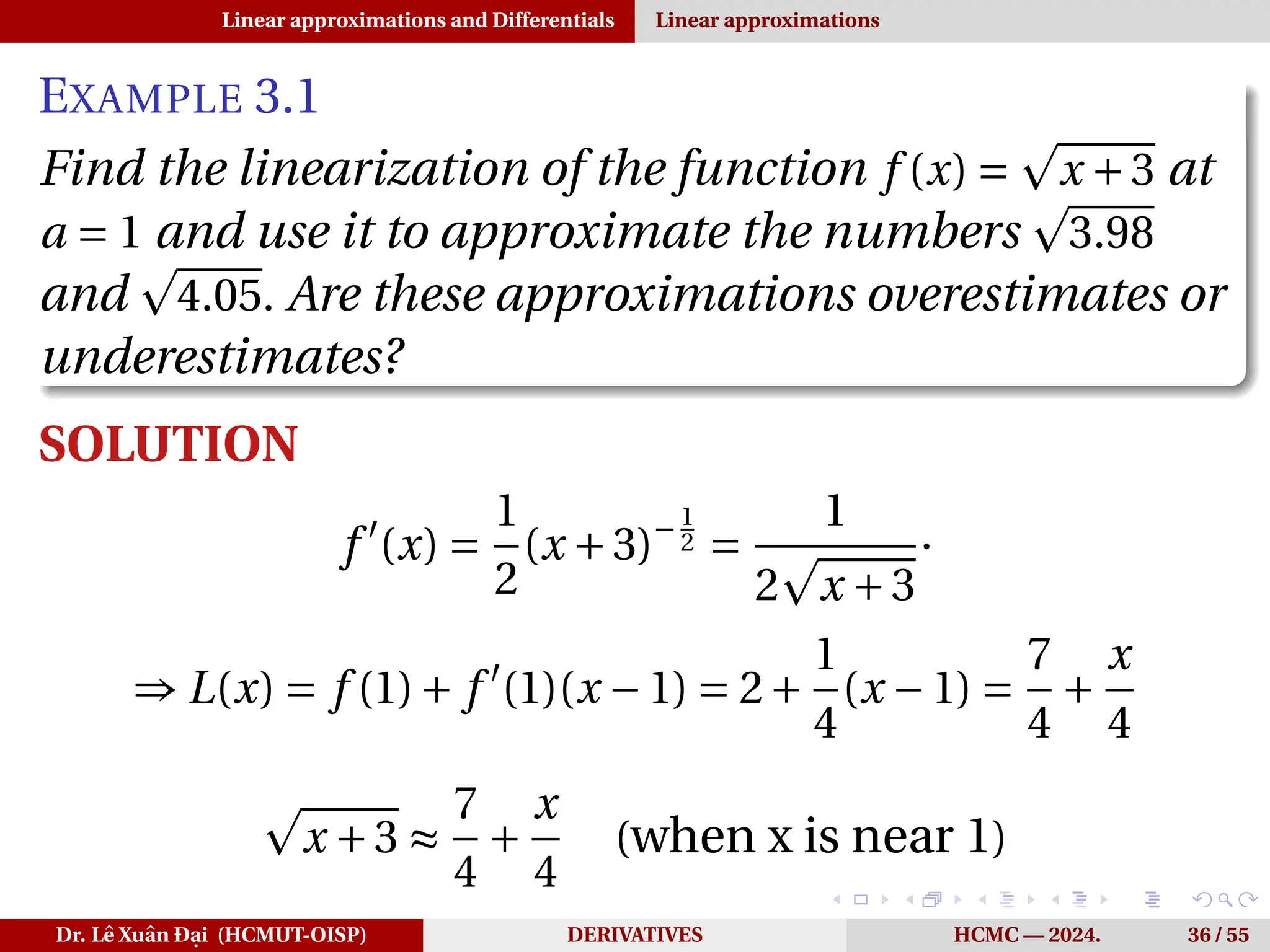 Linear approximations and Differentials Linear approximations
EXAMPLE 3.1
Find the linearization of the function f (x) =
p
x +3 at
a = 1 and use it to approximate the numbers
p
3.98
and
p
4.05. Are these approximations overestimates or
underestimates?
SOLUTION
f ′
(x) =
1
2
(x +3)−1
2 =
1
2
p
x +3
·
⇒ L(x) = f (1)+ f ′
(1)(x −1) = 2+
1
4
(x −1) =
7
4
+
x
4
p
x +3 ≈
7
4
+
x
4
(when x is near 1)
Dr. Lê Xuân Đại (HCMUT-OISP) DERIVATIVES HCMC — 2024. 36 / 55
 