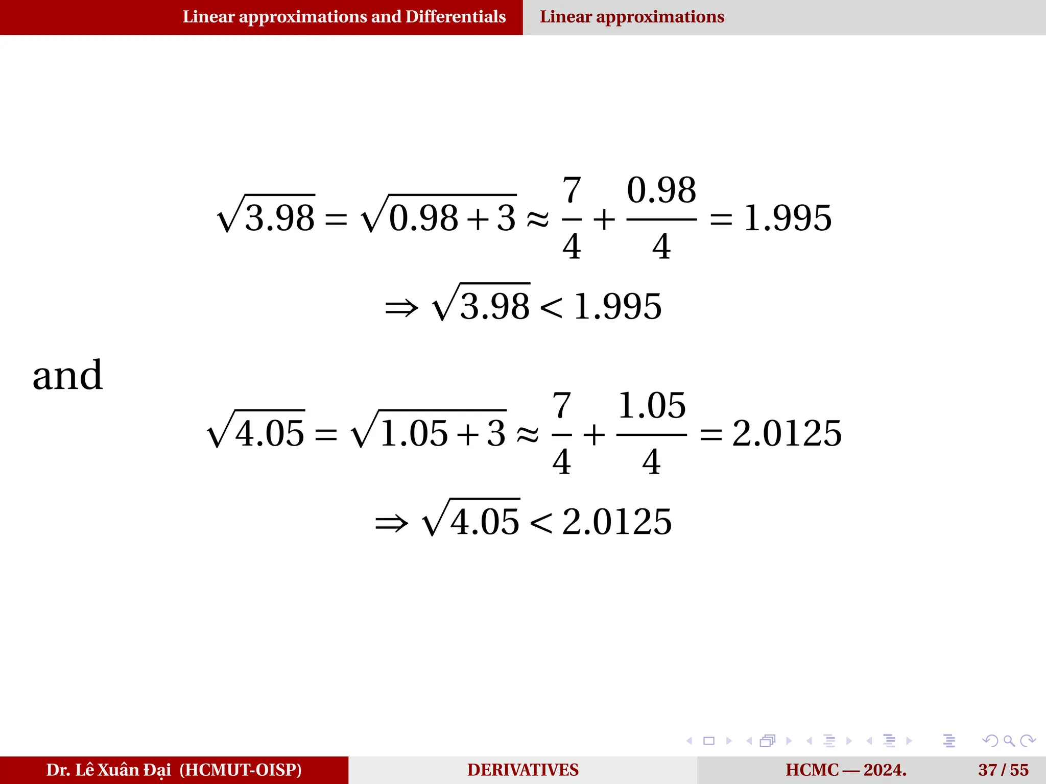 Linear approximations and Differentials Linear approximations
p
3.98 =
p
0.98+3 ≈
7
4
+
0.98
4
= 1.995
⇒
p
3.98 < 1.995
and
p
4.05 =
p
1.05+3 ≈
7
4
+
1.05
4
= 2.0125
⇒
p
4.05 < 2.0125
Dr. Lê Xuân Đại (HCMUT-OISP) DERIVATIVES HCMC — 2024. 37 / 55
 