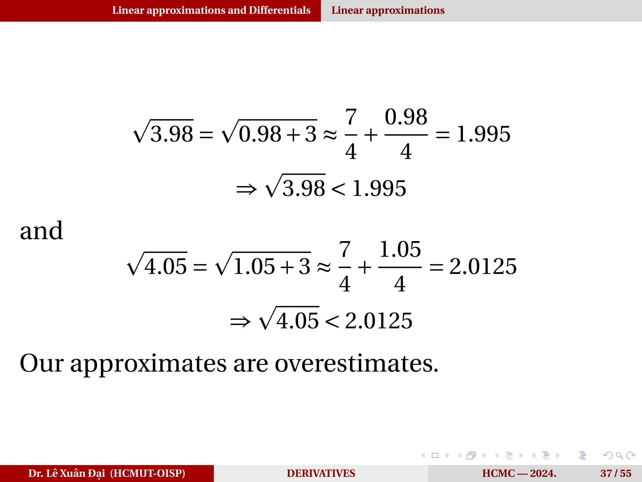 Linear approximations and Differentials Linear approximations
p
3.98 =
p
0.98+3 ≈
7
4
+
0.98
4
= 1.995
⇒
p
3.98 < 1.995
and
p
4.05 =
p
1.05+3 ≈
7
4
+
1.05
4
= 2.0125
⇒
p
4.05 < 2.0125
Our approximates are overestimates.
Dr. Lê Xuân Đại (HCMUT-OISP) DERIVATIVES HCMC — 2024. 37 / 55
 