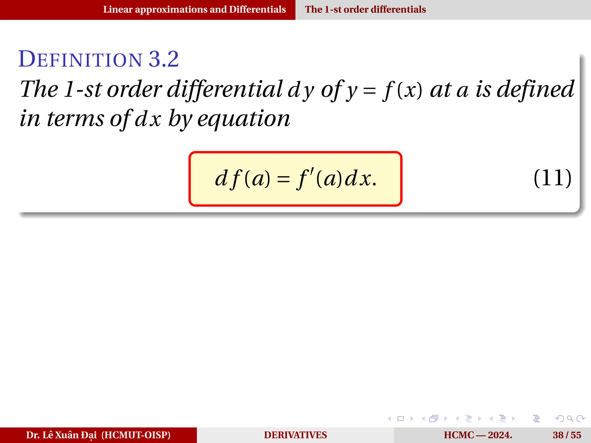Linear approximations and Differentials The 1-st order differentials
DEFINITION 3.2
The 1-st order differential d y of y = f (x) at a is defined
in terms of dx by equation
d f (a) = f ′
(a)dx. (11)
Dr. Lê Xuân Đại (HCMUT-OISP) DERIVATIVES HCMC — 2024. 38 / 55
 